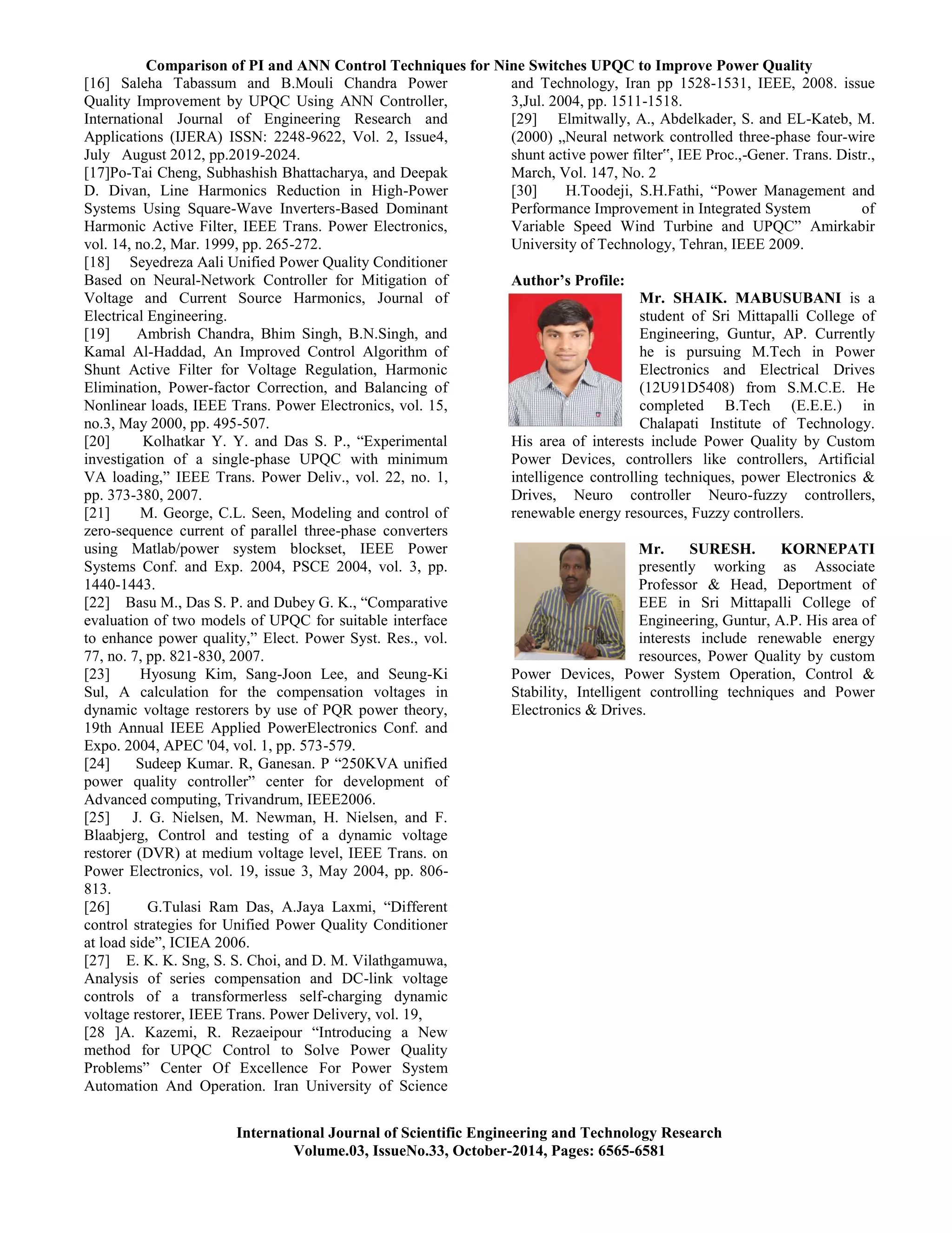 Comparison of PI and ANN Control Techniques for Nine Switches UPQC to Improve Power Quality
International Journal of Scientific Engineering and Technology Research
Volume.03, IssueNo.33, October-2014, Pages: 6565-6581
[16] Saleha Tabassum and B.Mouli Chandra Power
Quality Improvement by UPQC Using ANN Controller,
International Journal of Engineering Research and
Applications (IJERA) ISSN: 2248-9622, Vol. 2, Issue4,
July August 2012, pp.2019-2024.
[17]Po-Tai Cheng, Subhashish Bhattacharya, and Deepak
D. Divan, Line Harmonics Reduction in High-Power
Systems Using Square-Wave Inverters-Based Dominant
Harmonic Active Filter, IEEE Trans. Power Electronics,
vol. 14, no.2, Mar. 1999, pp. 265-272.
[18] Seyedreza Aali Unified Power Quality Conditioner
Based on Neural-Network Controller for Mitigation of
Voltage and Current Source Harmonics, Journal of
Electrical Engineering.
[19] Ambrish Chandra, Bhim Singh, B.N.Singh, and
Kamal Al-Haddad, An Improved Control Algorithm of
Shunt Active Filter for Voltage Regulation, Harmonic
Elimination, Power-factor Correction, and Balancing of
Nonlinear loads, IEEE Trans. Power Electronics, vol. 15,
no.3, May 2000, pp. 495-507.
[20] Kolhatkar Y. Y. and Das S. P., ―Experimental
investigation of a single-phase UPQC with minimum
VA loading,‖ IEEE Trans. Power Deliv., vol. 22, no. 1,
pp. 373-380, 2007.
[21] M. George, C.L. Seen, Modeling and control of
zero-sequence current of parallel three-phase converters
using Matlab/power system blockset, IEEE Power
Systems Conf. and Exp. 2004, PSCE 2004, vol. 3, pp.
1440-1443.
[22] Basu M., Das S. P. and Dubey G. K., ―Comparative
evaluation of two models of UPQC for suitable interface
to enhance power quality,‖ Elect. Power Syst. Res., vol.
77, no. 7, pp. 821-830, 2007.
[23] Hyosung Kim, Sang-Joon Lee, and Seung-Ki
Sul, A calculation for the compensation voltages in
dynamic voltage restorers by use of PQR power theory,
19th Annual IEEE Applied PowerElectronics Conf. and
Expo. 2004, APEC '04, vol. 1, pp. 573-579.
[24] Sudeep Kumar. R, Ganesan. P ―250KVA unified
power quality controller‖ center for development of
Advanced computing, Trivandrum, IEEE2006.
[25] J. G. Nielsen, M. Newman, H. Nielsen, and F.
Blaabjerg, Control and testing of a dynamic voltage
restorer (DVR) at medium voltage level, IEEE Trans. on
Power Electronics, vol. 19, issue 3, May 2004, pp. 806-
813.
[26] G.Tulasi Ram Das, A.Jaya Laxmi, ―Different
control strategies for Unified Power Quality Conditioner
at load side‖, ICIEA 2006.
[27] E. K. K. Sng, S. S. Choi, and D. M. Vilathgamuwa,
Analysis of series compensation and DC-link voltage
controls of a transformerless self-charging dynamic
voltage restorer, IEEE Trans. Power Delivery, vol. 19,
[28 ]A. Kazemi, R. Rezaeipour ―Introducing a New
method for UPQC Control to Solve Power Quality
Problems‖ Center Of Excellence For Power System
Automation And Operation. Iran University of Science
and Technology, Iran pp 1528-1531, IEEE, 2008. issue
3,Jul. 2004, pp. 1511-1518.
[29] Elmitwally, A., Abdelkader, S. and EL-Kateb, M.
(2000) „Neural network controlled three-phase four-wire
shunt active power filter‟, IEE Proc.,-Gener. Trans. Distr.,
March, Vol. 147, No. 2
[30] H.Toodeji, S.H.Fathi, ―Power Management and
Performance Improvement in Integrated System of
Variable Speed Wind Turbine and UPQC‖ Amirkabir
University of Technology, Tehran, IEEE 2009.
Author’s Profile:
Mr. SHAIK. MABUSUBANI is a
student of Sri Mittapalli College of
Engineering, Guntur, AP. Currently
he is pursuing M.Tech in Power
Electronics and Electrical Drives
(12U91D5408) from S.M.C.E. He
completed B.Tech (E.E.E.) in
Chalapati Institute of Technology.
His area of interests include Power Quality by Custom
Power Devices, controllers like controllers, Artificial
intelligence controlling techniques, power Electronics &
Drives, Neuro controller Neuro-fuzzy controllers,
renewable energy resources, Fuzzy controllers.
Mr. SURESH. KORNEPATI
presently working as Associate
Professor & Head, Deportment of
EEE in Sri Mittapalli College of
Engineering, Guntur, A.P. His area of
interests include renewable energy
resources, Power Quality by custom
Power Devices, Power System Operation, Control &
Stability, Intelligent controlling techniques and Power
Electronics & Drives.
 