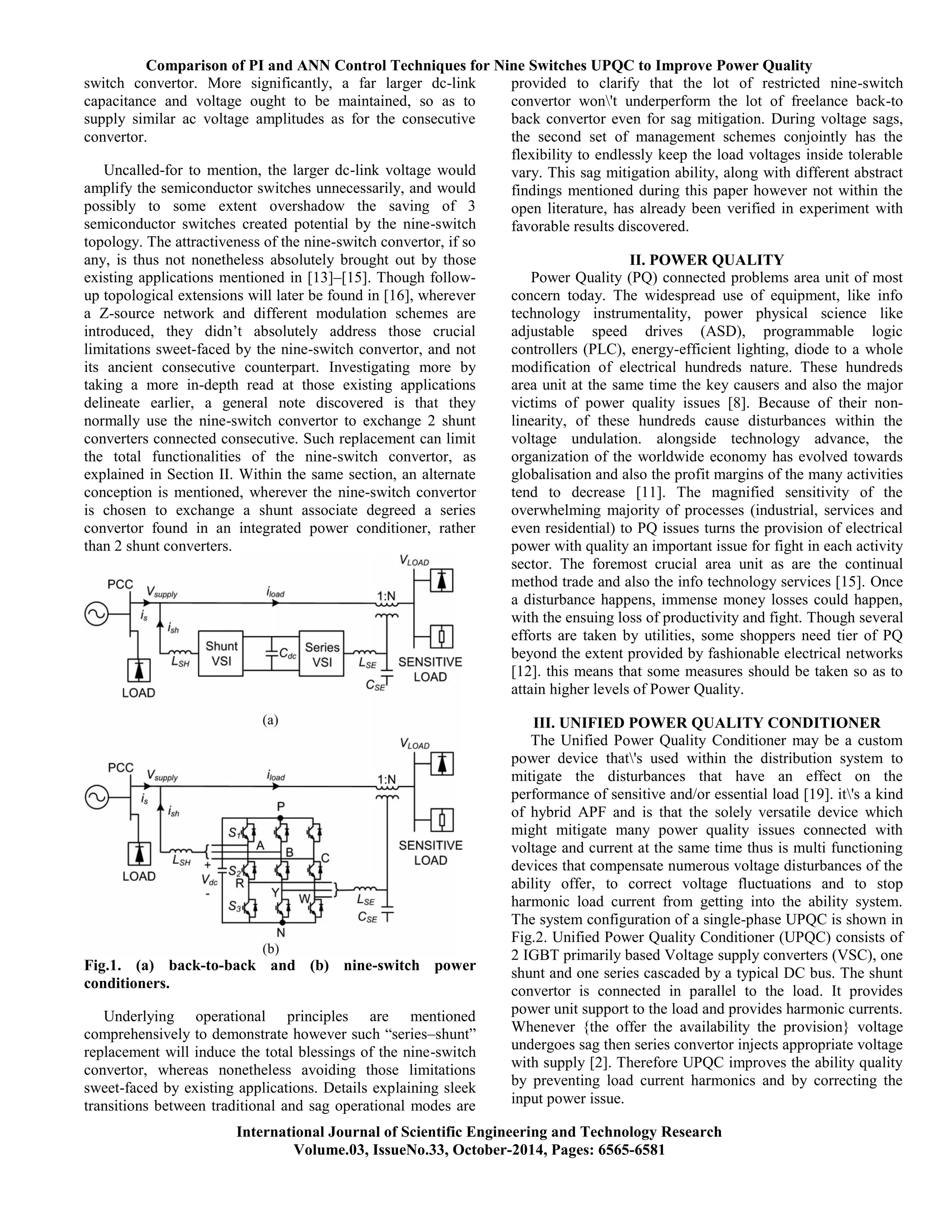 Comparison of PI and ANN Control Techniques for Nine Switches UPQC to Improve Power Quality
International Journal of Scientific Engineering and Technology Research
Volume.03, IssueNo.33, October-2014, Pages: 6565-6581
switch convertor. More significantly, a far larger dc-link
capacitance and voltage ought to be maintained, so as to
supply similar ac voltage amplitudes as for the consecutive
convertor.
Uncalled-for to mention, the larger dc-link voltage would
amplify the semiconductor switches unnecessarily, and would
possibly to some extent overshadow the saving of 3
semiconductor switches created potential by the nine-switch
topology. The attractiveness of the nine-switch convertor, if so
any, is thus not nonetheless absolutely brought out by those
existing applications mentioned in [13]–[15]. Though follow-
up topological extensions will later be found in [16], wherever
a Z-source network and different modulation schemes are
introduced, they didn’t absolutely address those crucial
limitations sweet-faced by the nine-switch convertor, and not
its ancient consecutive counterpart. Investigating more by
taking a more in-depth read at those existing applications
delineate earlier, a general note discovered is that they
normally use the nine-switch convertor to exchange 2 shunt
converters connected consecutive. Such replacement can limit
the total functionalities of the nine-switch convertor, as
explained in Section II. Within the same section, an alternate
conception is mentioned, wherever the nine-switch convertor
is chosen to exchange a shunt associate degreed a series
convertor found in an integrated power conditioner, rather
than 2 shunt converters.
Fig.1. (a) back-to-back and (b) nine-switch power
conditioners.
Underlying operational principles are mentioned
comprehensively to demonstrate however such ―series–shunt‖
replacement will induce the total blessings of the nine-switch
convertor, whereas nonetheless avoiding those limitations
sweet-faced by existing applications. Details explaining sleek
transitions between traditional and sag operational modes are
provided to clarify that the lot of restricted nine-switch
convertor won't underperform the lot of freelance back-to
back convertor even for sag mitigation. During voltage sags,
the second set of management schemes conjointly has the
flexibility to endlessly keep the load voltages inside tolerable
vary. This sag mitigation ability, along with different abstract
findings mentioned during this paper however not within the
open literature, has already been verified in experiment with
favorable results discovered.
II. POWER QUALITY
Power Quality (PQ) connected problems area unit of most
concern today. The widespread use of equipment, like info
technology instrumentality, power physical science like
adjustable speed drives (ASD), programmable logic
controllers (PLC), energy-efficient lighting, diode to a whole
modification of electrical hundreds nature. These hundreds
area unit at the same time the key causers and also the major
victims of power quality issues [8]. Because of their non-
linearity, of these hundreds cause disturbances within the
voltage undulation. alongside technology advance, the
organization of the worldwide economy has evolved towards
globalisation and also the profit margins of the many activities
tend to decrease [11]. The magnified sensitivity of the
overwhelming majority of processes (industrial, services and
even residential) to PQ issues turns the provision of electrical
power with quality an important issue for fight in each activity
sector. The foremost crucial area unit as are the continual
method trade and also the info technology services [15]. Once
a disturbance happens, immense money losses could happen,
with the ensuing loss of productivity and fight. Though several
efforts are taken by utilities, some shoppers need tier of PQ
beyond the extent provided by fashionable electrical networks
[12]. this means that some measures should be taken so as to
attain higher levels of Power Quality.
III. UNIFIED POWER QUALITY CONDITIONER
The Unified Power Quality Conditioner may be a custom
power device that's used within the distribution system to
mitigate the disturbances that have an effect on the
performance of sensitive and/or essential load [19]. it's a kind
of hybrid APF and is that the solely versatile device which
might mitigate many power quality issues connected with
voltage and current at the same time thus is multi functioning
devices that compensate numerous voltage disturbances of the
ability offer, to correct voltage fluctuations and to stop
harmonic load current from getting into the ability system.
The system configuration of a single-phase UPQC is shown in
Fig.2. Unified Power Quality Conditioner (UPQC) consists of
2 IGBT primarily based Voltage supply converters (VSC), one
shunt and one series cascaded by a typical DC bus. The shunt
convertor is connected in parallel to the load. It provides
power unit support to the load and provides harmonic currents.
Whenever {the offer the availability the provision} voltage
undergoes sag then series convertor injects appropriate voltage
with supply [2]. Therefore UPQC improves the ability quality
by preventing load current harmonics and by correcting the
input power issue.
 