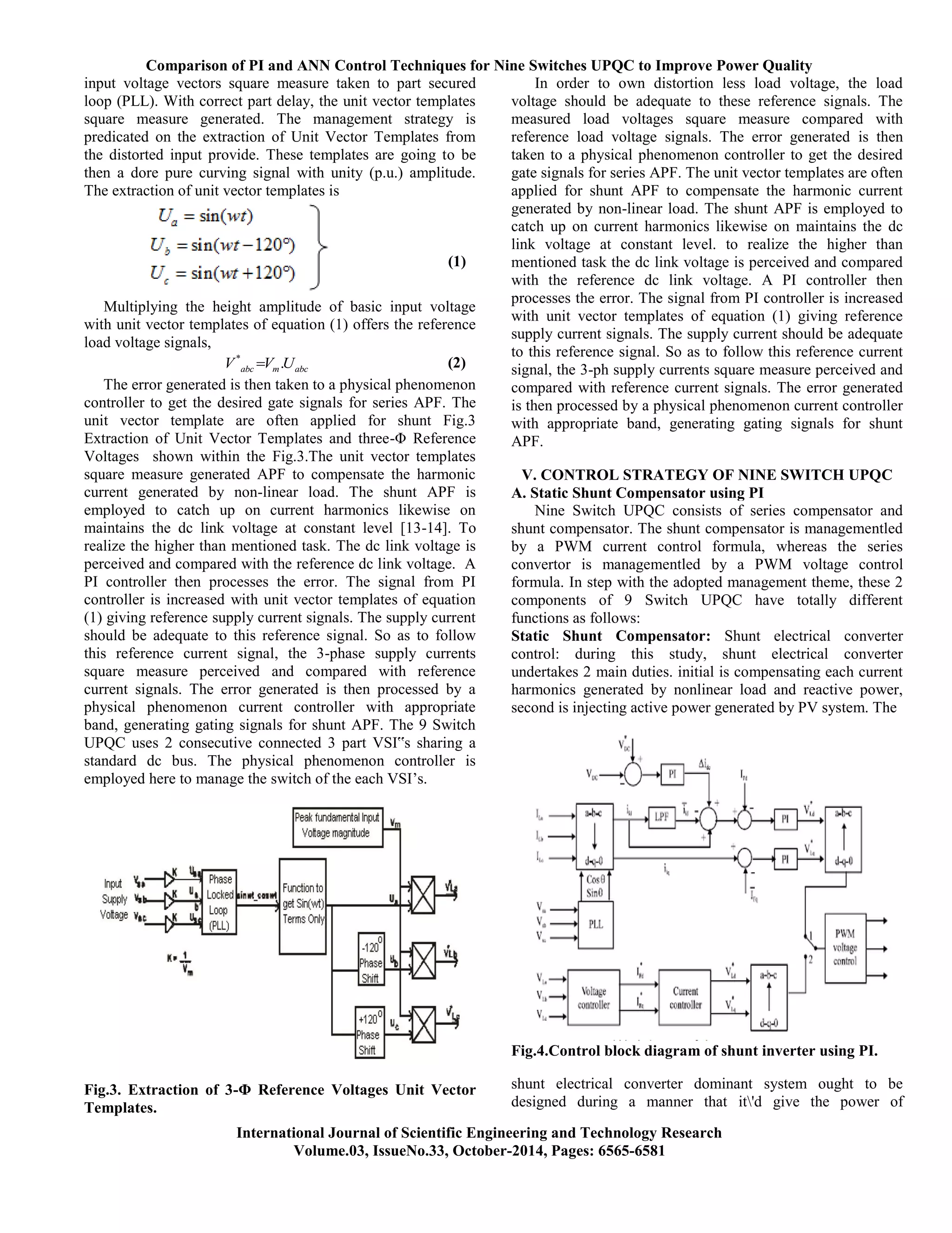 Comparison of PI and ANN Control Techniques for Nine Switches UPQC to Improve Power Quality
International Journal of Scientific Engineering and Technology Research
Volume.03, IssueNo.33, October-2014, Pages: 6565-6581
input voltage vectors square measure taken to part secured
loop (PLL). With correct part delay, the unit vector templates
square measure generated. The management strategy is
predicated on the extraction of Unit Vector Templates from
the distorted input provide. These templates are going to be
then a dore pure curving signal with unity (p.u.) amplitude.
The extraction of unit vector templates is
(1)
Multiplying the height amplitude of basic input voltage
with unit vector templates of equation (1) offers the reference
load voltage signals,
*
.abc m abcV V U (2)
The error generated is then taken to a physical phenomenon
controller to get the desired gate signals for series APF. The
unit vector template are often applied for shunt Fig.3
Extraction of Unit Vector Templates and three-Φ Reference
Voltages shown within the Fig.3.The unit vector templates
square measure generated APF to compensate the harmonic
current generated by non-linear load. The shunt APF is
employed to catch up on current harmonics likewise on
maintains the dc link voltage at constant level [13-14]. To
realize the higher than mentioned task. The dc link voltage is
perceived and compared with the reference dc link voltage. A
PI controller then processes the error. The signal from PI
controller is increased with unit vector templates of equation
(1) giving reference supply current signals. The supply current
should be adequate to this reference signal. So as to follow
this reference current signal, the 3-phase supply currents
square measure perceived and compared with reference
current signals. The error generated is then processed by a
physical phenomenon current controller with appropriate
band, generating gating signals for shunt APF. The 9 Switch
UPQC uses 2 consecutive connected 3 part VSI‟s sharing a
standard dc bus. The physical phenomenon controller is
employed here to manage the switch of the each VSI’s.
Fig.3. Extraction of 3-Φ Reference Voltages Unit Vector
Templates.
In order to own distortion less load voltage, the load
voltage should be adequate to these reference signals. The
measured load voltages square measure compared with
reference load voltage signals. The error generated is then
taken to a physical phenomenon controller to get the desired
gate signals for series APF. The unit vector templates are often
applied for shunt APF to compensate the harmonic current
generated by non-linear load. The shunt APF is employed to
catch up on current harmonics likewise on maintains the dc
link voltage at constant level. to realize the higher than
mentioned task the dc link voltage is perceived and compared
with the reference dc link voltage. A PI controller then
processes the error. The signal from PI controller is increased
with unit vector templates of equation (1) giving reference
supply current signals. The supply current should be adequate
to this reference signal. So as to follow this reference current
signal, the 3-ph supply currents square measure perceived and
compared with reference current signals. The error generated
is then processed by a physical phenomenon current controller
with appropriate band, generating gating signals for shunt
APF.
V. CONTROL STRATEGY OF NINE SWITCH UPQC
A. Static Shunt Compensator using PI
Nine Switch UPQC consists of series compensator and
shunt compensator. The shunt compensator is managementled
by a PWM current control formula, whereas the series
convertor is managementled by a PWM voltage control
formula. In step with the adopted management theme, these 2
components of 9 Switch UPQC have totally different
functions as follows:
Static Shunt Compensator: Shunt electrical converter
control: during this study, shunt electrical converter
undertakes 2 main duties. initial is compensating each current
harmonics generated by nonlinear load and reactive power,
second is injecting active power generated by PV system. The
Fig.4.Control block diagram of shunt inverter using PI.
shunt electrical converter dominant system ought to be
designed during a manner that it'd give the power of
 