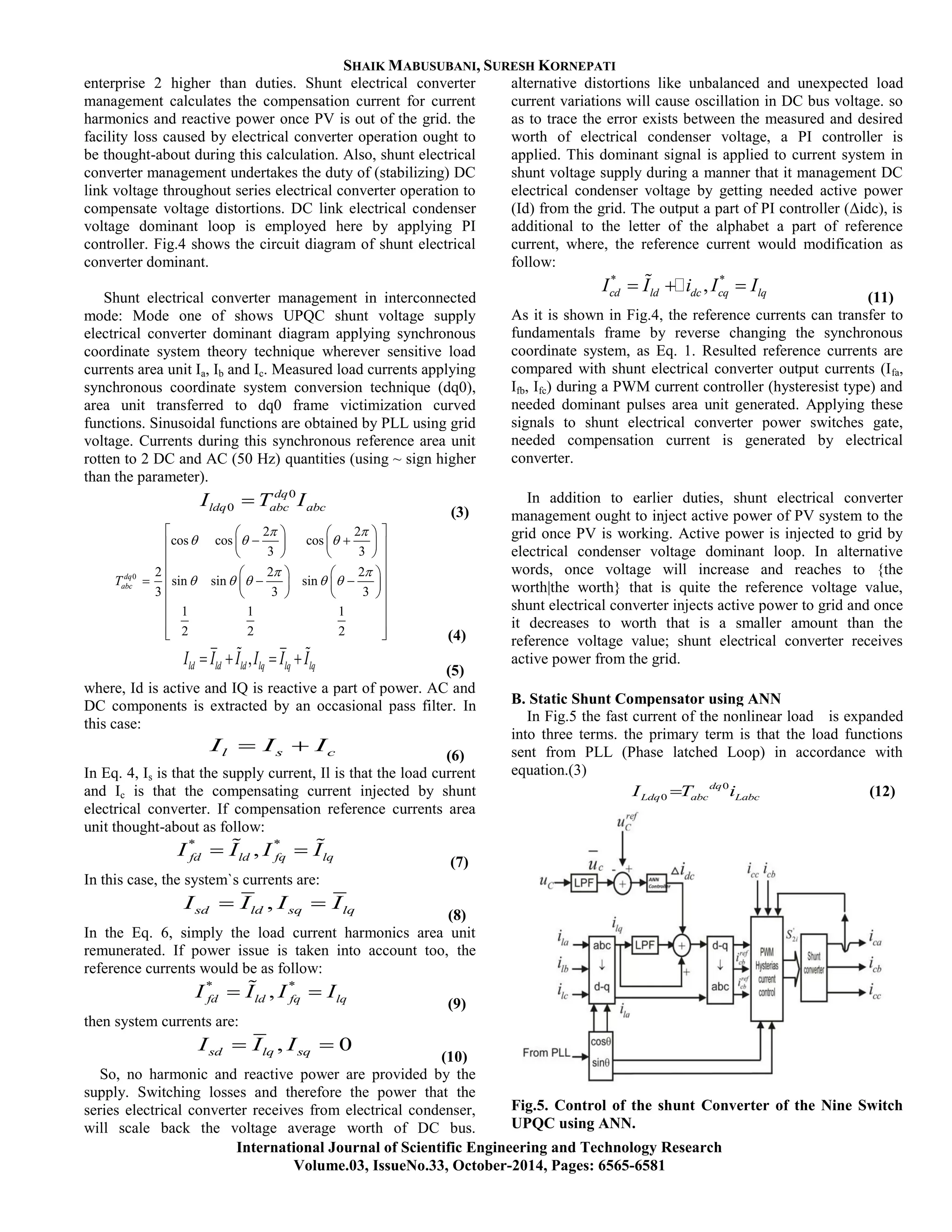 SHAIK MABUSUBANI, SURESH KORNEPATI
International Journal of Scientific Engineering and Technology Research
Volume.03, IssueNo.33, October-2014, Pages: 6565-6581
enterprise 2 higher than duties. Shunt electrical converter
management calculates the compensation current for current
harmonics and reactive power once PV is out of the grid. the
facility loss caused by electrical converter operation ought to
be thought-about during this calculation. Also, shunt electrical
converter management undertakes the duty of (stabilizing) DC
link voltage throughout series electrical converter operation to
compensate voltage distortions. DC link electrical condenser
voltage dominant loop is employed here by applying PI
controller. Fig.4 shows the circuit diagram of shunt electrical
converter dominant.
Shunt electrical converter management in interconnected
mode: Mode one of shows UPQC shunt voltage supply
electrical converter dominant diagram applying synchronous
coordinate system theory technique wherever sensitive load
currents area unit Ia, Ib and Ic. Measured load currents applying
synchronous coordinate system conversion technique (dq0),
area unit transferred to dq0 frame victimization curved
functions. Sinusoidal functions are obtained by PLL using grid
voltage. Currents during this synchronous reference area unit
rotten to 2 DC and AC (50 Hz) quantities (using ~ sign higher
than the parameter).
0
0
dq
ldq abc abcI T I
(3)
0
2 2
cos cos cos
3 3
2 2 2
sin sin sin
3 3 3
1 1 1
2 2 2
dq
abcT
 
  
 
    
    
     
    
    
      
    
 
 
   (4)
,ld ld ld lq lq lqI I I I I I    
(5)
where, Id is active and IQ is reactive a part of power. AC and
DC components is extracted by an occasional pass filter. In
this case:
l s cI I I  (6)
In Eq. 4, Is is that the supply current, Il is that the load current
and Ic is that the compensating current injected by shunt
electrical converter. If compensation reference currents area
unit thought-about as follow:
* *
,fd ld fq lqI I I I  
(7)
In this case, the system`s currents are:
,sd ld sq lqI I I I 
(8)
In the Eq. 6, simply the load current harmonics area unit
remunerated. If power issue is taken into account too, the
reference currents would be as follow:
* *
,fd ld fq lqI I I I 
(9)
then system currents are:
, 0sd lq sqI I I 
(10)
So, no harmonic and reactive power are provided by the
supply. Switching losses and therefore the power that the
series electrical converter receives from electrical condenser,
will scale back the voltage average worth of DC bus.
alternative distortions like unbalanced and unexpected load
current variations will cause oscillation in DC bus voltage. so
as to trace the error exists between the measured and desired
worth of electrical condenser voltage, a PI controller is
applied. This dominant signal is applied to current system in
shunt voltage supply during a manner that it management DC
electrical condenser voltage by getting needed active power
(Id) from the grid. The output a part of PI controller (Δidc), is
additional to the letter of the alphabet a part of reference
current, where, the reference current would modification as
follow:
* *
,cd ld dc cq lqI I i I I   
(11)
As it is shown in Fig.4, the reference currents can transfer to
fundamentals frame by reverse changing the synchronous
coordinate system, as Eq. 1. Resulted reference currents are
compared with shunt electrical converter output currents (Ifa,
Ifb, Ifc) during a PWM current controller (hysteresist type) and
needed dominant pulses area unit generated. Applying these
signals to shunt electrical converter power switches gate,
needed compensation current is generated by electrical
converter.
In addition to earlier duties, shunt electrical converter
management ought to inject active power of PV system to the
grid once PV is working. Active power is injected to grid by
electrical condenser voltage dominant loop. In alternative
words, once voltage will increase and reaches to {the
worth|the worth} that is quite the reference voltage value,
shunt electrical converter injects active power to grid and once
it decreases to worth that is a smaller amount than the
reference voltage value; shunt electrical converter receives
active power from the grid.
B. Static Shunt Compensator using ANN
In Fig.5 the fast current of the nonlinear load is expanded
into three terms. the primary term is that the load functions
sent from PLL (Phase latched Loop) in accordance with
equation.(3)
0
0
dq
Ldq abc LabcI T i (12)
Fig.5. Control of the shunt Converter of the Nine Switch
UPQC using ANN.
 