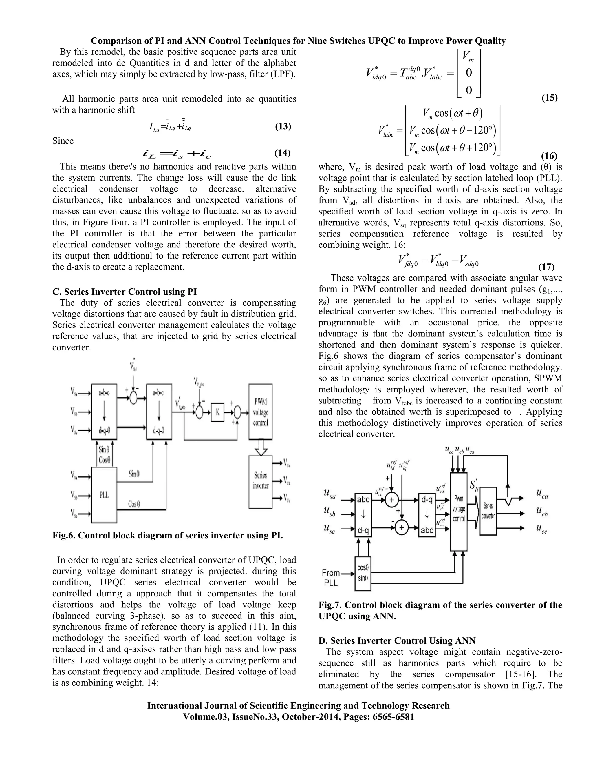 Comparison of PI and ANN Control Techniques for Nine Switches UPQC to Improve Power Quality
International Journal of Scientific Engineering and Technology Research
Volume.03, IssueNo.33, October-2014, Pages: 6565-6581
By this remodel, the basic positive sequence parts area unit
remodeled into dc Quantities in d and letter of the alphabet
axes, which may simply be extracted by low-pass, filter (LPF).
All harmonic parts area unit remodeled into ac quantities
with a harmonic shift
Lq LqLqI i i  (13)
Since
L s ci i i  (14)
This means there's no harmonics and reactive parts within
the system currents. The change loss will cause the dc link
electrical condenser voltage to decrease. alternative
disturbances, like unbalances and unexpected variations of
masses can even cause this voltage to fluctuate. so as to avoid
this, in Figure four. a PI controller is employed. The input of
the PI controller is that the error between the particular
electrical condenser voltage and therefore the desired worth,
its output then additional to the reference current part within
the d-axis to create a replacement.
C. Series Inverter Control using PI
The duty of series electrical converter is compensating
voltage distortions that are caused by fault in distribution grid.
Series electrical converter management calculates the voltage
reference values, that are injected to grid by series electrical
converter.
Fig.6. Control block diagram of series inverter using PI.
In order to regulate series electrical converter of UPQC, load
curving voltage dominant strategy is projected. during this
condition, UPQC series electrical converter would be
controlled during a approach that it compensates the total
distortions and helps the voltage of load voltage keep
(balanced curving 3-phase). so as to succeed in this aim,
synchronous frame of reference theory is applied (11). In this
methodology the specified worth of load section voltage is
replaced in d and q-axises rather than high pass and low pass
filters. Load voltage ought to be utterly a curving perform and
has constant frequency and amplitude. Desired voltage of load
is as combining weight. 14:
* 0 *
0 . 0
0
m
dq
ldq abc labc
V
V T V
 
    
   (15)
 
 
 
*
cos
cos 120
cos 120
m
labc m
m
V t
V V t
V t
 
 
 
 
 
    
     (16)
where, Vm is desired peak worth of load voltage and (θ) is
voltage point that is calculated by section latched loop (PLL).
By subtracting the specified worth of d-axis section voltage
from Vsd, all distortions in d-axis are obtained. Also, the
specified worth of load section voltage in q-axis is zero. In
alternative words, Vsq represents total q-axis distortions. So,
series compensation reference voltage is resulted by
combining weight. 16:
* *
0 0 0fdq ldq sdqV V V 
(17)
These voltages are compared with associate angular wave
form in PWM controller and needed dominant pulses (g1,...,
g6) are generated to be applied to series voltage supply
electrical converter switches. This corrected methodology is
programmable with an occasional price. the opposite
advantage is that the dominant system`s calculation time is
shortened and then dominant system`s response is quicker.
Fig.6 shows the diagram of series compensator`s dominant
circuit applying synchronous frame of reference methodology.
so as to enhance series electrical converter operation, SPWM
methodology is employed wherever, the resulted worth of
subtracting from Vfabc is increased to a continuing constant
and also the obtained worth is superimposed to . Applying
this methodology distinctively improves operation of series
electrical converter.
Fig.7. Control block diagram of the series converter of the
UPQC using ANN.
D. Series Inverter Control Using ANN
The system aspect voltage might contain negative-zero-
sequence still as harmonics parts which require to be
eliminated by the series compensator [15-16]. The
management of the series compensator is shown in Fig.7. The
 