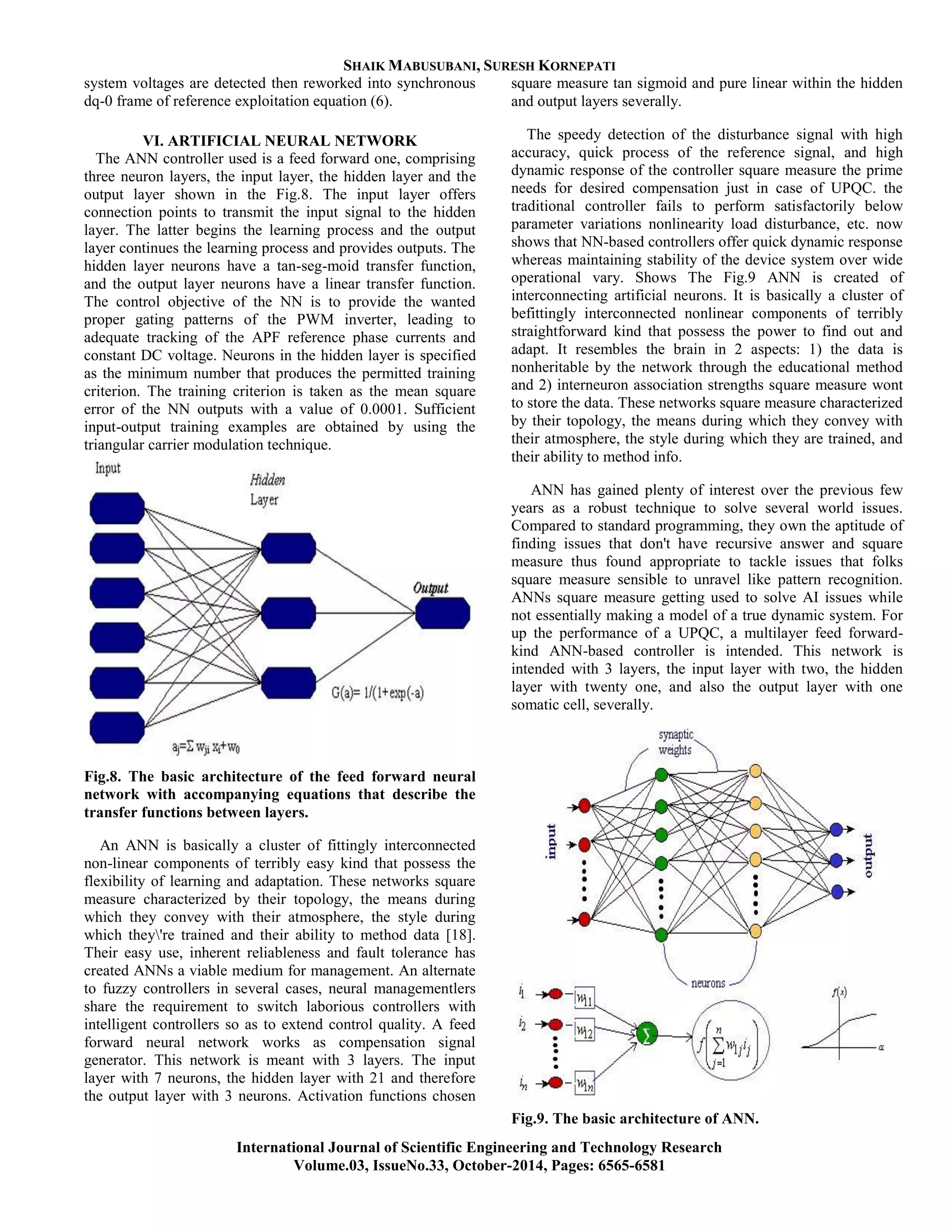 SHAIK MABUSUBANI, SURESH KORNEPATI
International Journal of Scientific Engineering and Technology Research
Volume.03, IssueNo.33, October-2014, Pages: 6565-6581
system voltages are detected then reworked into synchronous
dq-0 frame of reference exploitation equation (6).
VI. ARTIFICIAL NEURAL NETWORK
The ANN controller used is a feed forward one, comprising
three neuron layers, the input layer, the hidden layer and the
output layer shown in the Fig.8. The input layer offers
connection points to transmit the input signal to the hidden
layer. The latter begins the learning process and the output
layer continues the learning process and provides outputs. The
hidden layer neurons have a tan-seg-moid transfer function,
and the output layer neurons have a linear transfer function.
The control objective of the NN is to provide the wanted
proper gating patterns of the PWM inverter, leading to
adequate tracking of the APF reference phase currents and
constant DC voltage. Neurons in the hidden layer is specified
as the minimum number that produces the permitted training
criterion. The training criterion is taken as the mean square
error of the NN outputs with a value of 0.0001. Sufficient
input-output training examples are obtained by using the
triangular carrier modulation technique.
Fig.8. The basic architecture of the feed forward neural
network with accompanying equations that describe the
transfer functions between layers.
An ANN is basically a cluster of fittingly interconnected
non-linear components of terribly easy kind that possess the
flexibility of learning and adaptation. These networks square
measure characterized by their topology, the means during
which they convey with their atmosphere, the style during
which they're trained and their ability to method data [18].
Their easy use, inherent reliableness and fault tolerance has
created ANNs a viable medium for management. An alternate
to fuzzy controllers in several cases, neural managementlers
share the requirement to switch laborious controllers with
intelligent controllers so as to extend control quality. A feed
forward neural network works as compensation signal
generator. This network is meant with 3 layers. The input
layer with 7 neurons, the hidden layer with 21 and therefore
the output layer with 3 neurons. Activation functions chosen
square measure tan sigmoid and pure linear within the hidden
and output layers severally.
The speedy detection of the disturbance signal with high
accuracy, quick process of the reference signal, and high
dynamic response of the controller square measure the prime
needs for desired compensation just in case of UPQC. the
traditional controller fails to perform satisfactorily below
parameter variations nonlinearity load disturbance, etc. now
shows that NN-based controllers offer quick dynamic response
whereas maintaining stability of the device system over wide
operational vary. Shows The Fig.9 ANN is created of
interconnecting artificial neurons. It is basically a cluster of
befittingly interconnected nonlinear components of terribly
straightforward kind that possess the power to find out and
adapt. It resembles the brain in 2 aspects: 1) the data is
nonheritable by the network through the educational method
and 2) interneuron association strengths square measure wont
to store the data. These networks square measure characterized
by their topology, the means during which they convey with
their atmosphere, the style during which they are trained, and
their ability to method info.
ANN has gained plenty of interest over the previous few
years as a robust technique to solve several world issues.
Compared to standard programming, they own the aptitude of
finding issues that don't have recursive answer and square
measure thus found appropriate to tackle issues that folks
square measure sensible to unravel like pattern recognition.
ANNs square measure getting used to solve AI issues while
not essentially making a model of a true dynamic system. For
up the performance of a UPQC, a multilayer feed forward-
kind ANN-based controller is intended. This network is
intended with 3 layers, the input layer with two, the hidden
layer with twenty one, and also the output layer with one
somatic cell, severally.
Fig.9. The basic architecture of ANN.
 