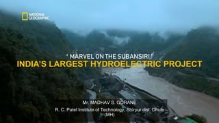 ‘ MARVEL ON THE SUBANSIRI ’
INDIA’S LARGEST HYDROELECTRIC PROJECT
Mr. MADHAV S. GORANE
R. C. Patel Institute of Technology, Shirpur dist. Dhule
(MH)
 