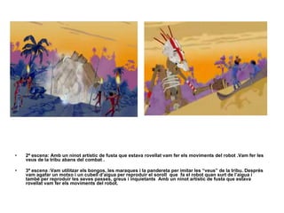 2ª escena: Amb un ninot artístic de fusta que estava rovellat vam fer els moviments del robot .Vam fer les veus de la tribu abans del combat .  3ª escena :Vam utilitzar els bongos, les maraques i la pandereta per imitar les “veus” de la tribu. Després vam agafar un motxo i un cubell d’aigua per reproduir el soroll  que  fa el robot quan surt de l’aigua i també per reproduir les seves passes, greus i inquietants  Amb un ninot artístic de fusta que estava rovellat vam fer els moviments del robot.   