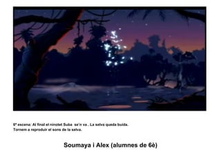 6ª escena: Al final el ninotet Suba  se’n va . La selva queda buida.  Tornem a reproduir el sons de la selva.  Soumaya i Alex (alumnes de 6è) 