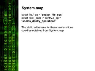 System.map
struct file.f_op = “socket_file_ops”
struct file.f_path -> dentry.d_op =
“sockfs_dentry_operations”

The static addresses for these two functions
could be obtained from System.map
 