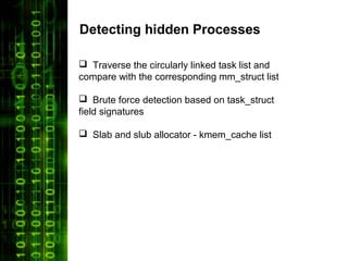 Detecting hidden Processes

 Traverse the circularly linked task list and
compare with the corresponding mm_struct list

 Brute force detection based on task_struct
field signatures

 Slab and slub allocator - kmem_cache list
 