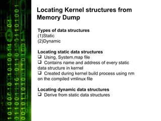 Locating Kernel structures from
Memory Dump
Types of data structures
(1)Static
(2)Dynamic

Locating static data structures
 Using, System.map file
 Contains name and address of every static
data structure in kernel
 Created during kernel build process using nm
on the compiled vmlinux file

Locating dynamic data structures
 Derive from static data structures
 