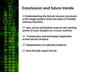 Conclusion and future trends
 Understanding the Kernel memory structures
of the target system forms the basis of Volatile
memory forensics

 task_struct and System.map are the starting
points of such analysis on a Linux machine

 Frameworks and techniques applicable
across kernel versions

 Interpretation of collected evidence

 User-friendly report format
 