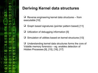 Deriving Kernel data structures

 Reverse engineering kernel data structures – from
executable [10]

 Graph based signatures (pointer pattern based) [11]

 Utilization of debugging information [5]

 Simulation of utilities based on kernel structures [13]

 Understanding kernel data structures forms the core of
Volatile memory forensics – eg. enables detection of
Hidden Processes [9], [15], [16], [17]
 