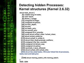 Detecting hidden Processes:
Kernel structures (Kernel 2.6.32)
struct task_struct {
    [0] volatile long int state;
    [4] void *stack;
    [8] atomic_t usage;
   [12] unsigned int flags;
   [16] unsigned int ptrace;
   [20] int lock_depth;
   [24] int prio;
   [28] int static_prio;
   [32] int normal_prio;
   [36] unsigned int rt_priority;
   [40] const struct sched_class *sched_class;
   [44] struct sched_entity se;
  [376] struct sched_rt_entity rt;
  [412] struct hlist_head preempt_notifiers;
  [416] unsigned char fpu_counter;
  [420] unsigned int btrace_seq;
  [424] unsigned int policy;
  [428] cpumask_t cpus_allowed;
  [432] struct sched_info sched_info;
  [464] struct list_head tasks; //Circular linked list of processes,
tasks.next and task.prev
   …
   [3248] struct memcg_batch_info memcg_batch;
}
SIZE: 3264
 
