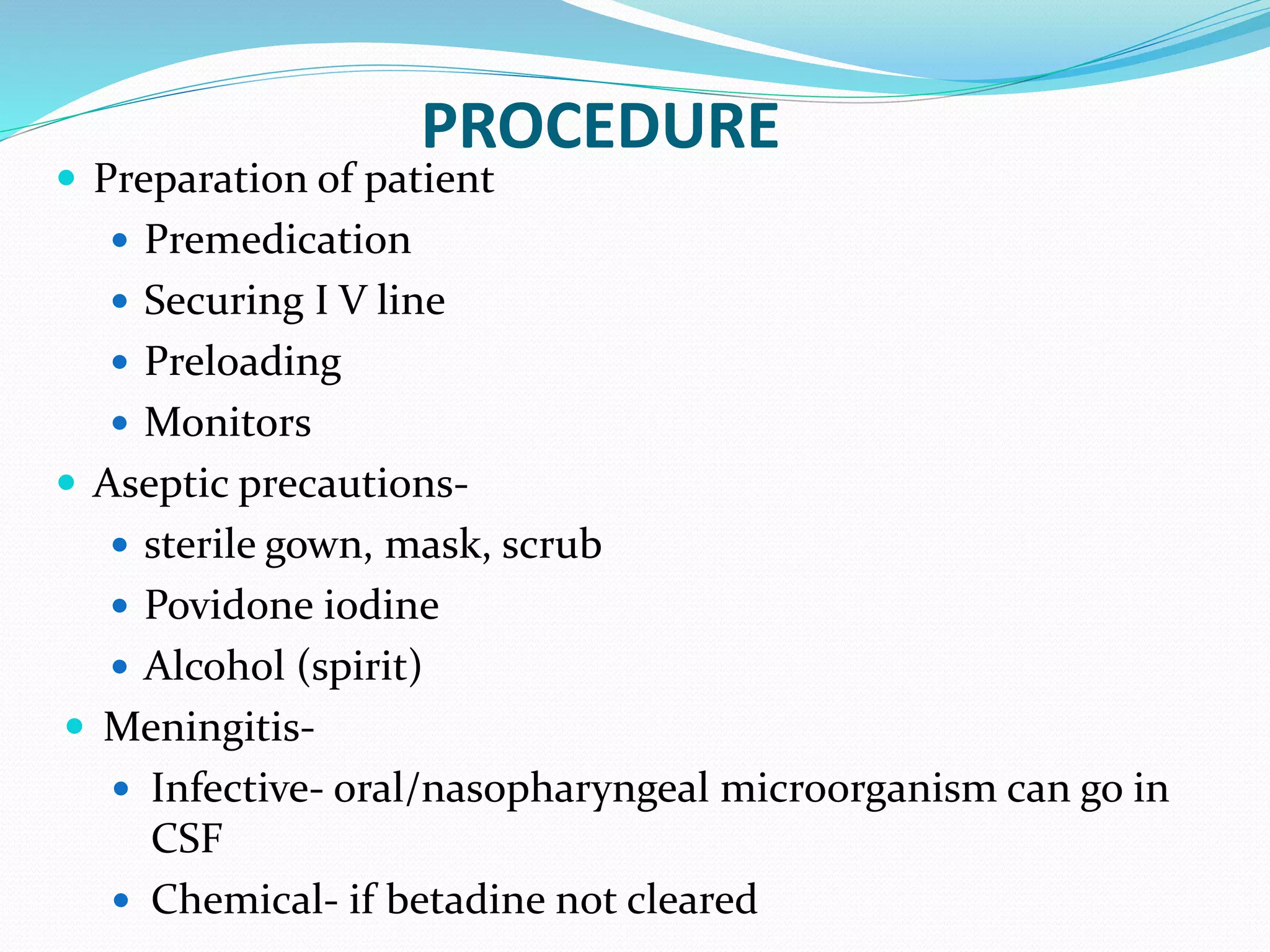 PROCEDURE
 Preparation of patient
 Premedication
 Securing I V line
 Preloading
 Monitors
 Aseptic precautions-
 sterile gown, mask, scrub
 Povidone iodine
 Alcohol (spirit)
 Meningitis-
 Infective- oral/nasopharyngeal microorganism can go in
CSF
 Chemical- if betadine not cleared
 