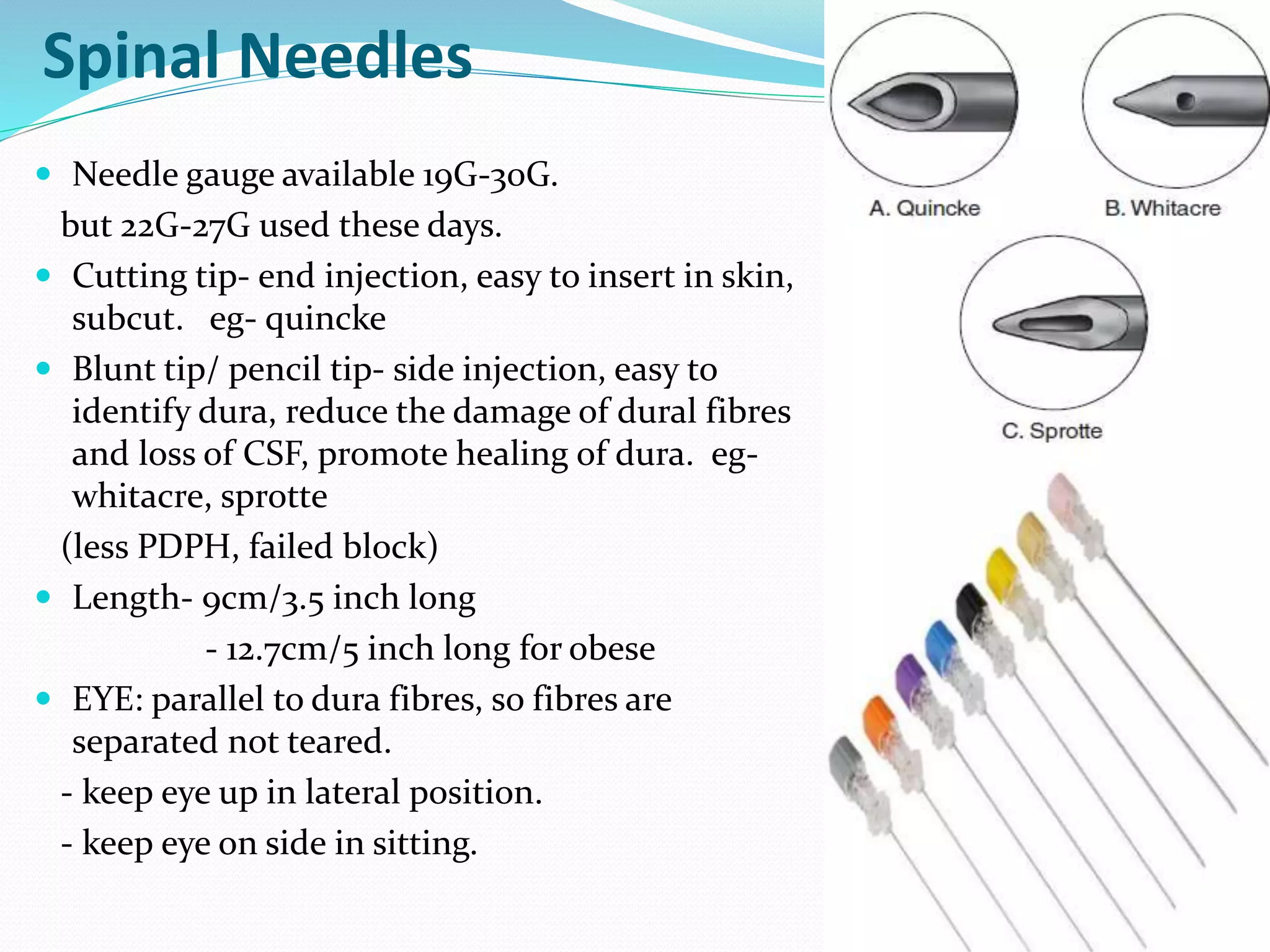 Spinal Needles
 Needle gauge available 19G-30G.
but 22G-27G used these days.
 Cutting tip- end injection, easy to insert in skin,
subcut. eg- quincke
 Blunt tip/ pencil tip- side injection, easy to
identify dura, reduce the damage of dural fibres
and loss of CSF, promote healing of dura. eg-
whitacre, sprotte
(less PDPH, failed block)
 Length- 9cm/3.5 inch long
- 12.7cm/5 inch long for obese
 EYE: parallel to dura fibres, so fibres are
separated not teared.
- keep eye up in lateral position.
- keep eye on side in sitting.
 
