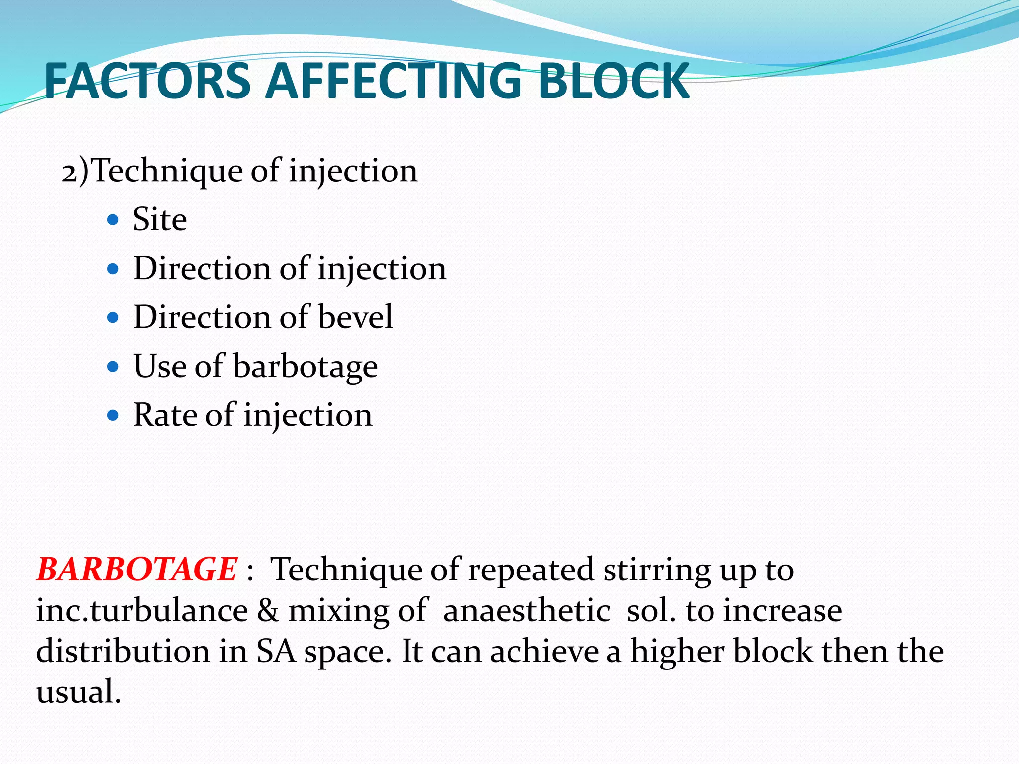 FACTORS AFFECTING BLOCK
2)Technique of injection
 Site
 Direction of injection
 Direction of bevel
 Use of barbotage
 Rate of injection
BARBOTAGE : Technique of repeated stirring up to
inc.turbulance & mixing of anaesthetic sol. to increase
distribution in SA space. It can achieve a higher block then the
usual.
 