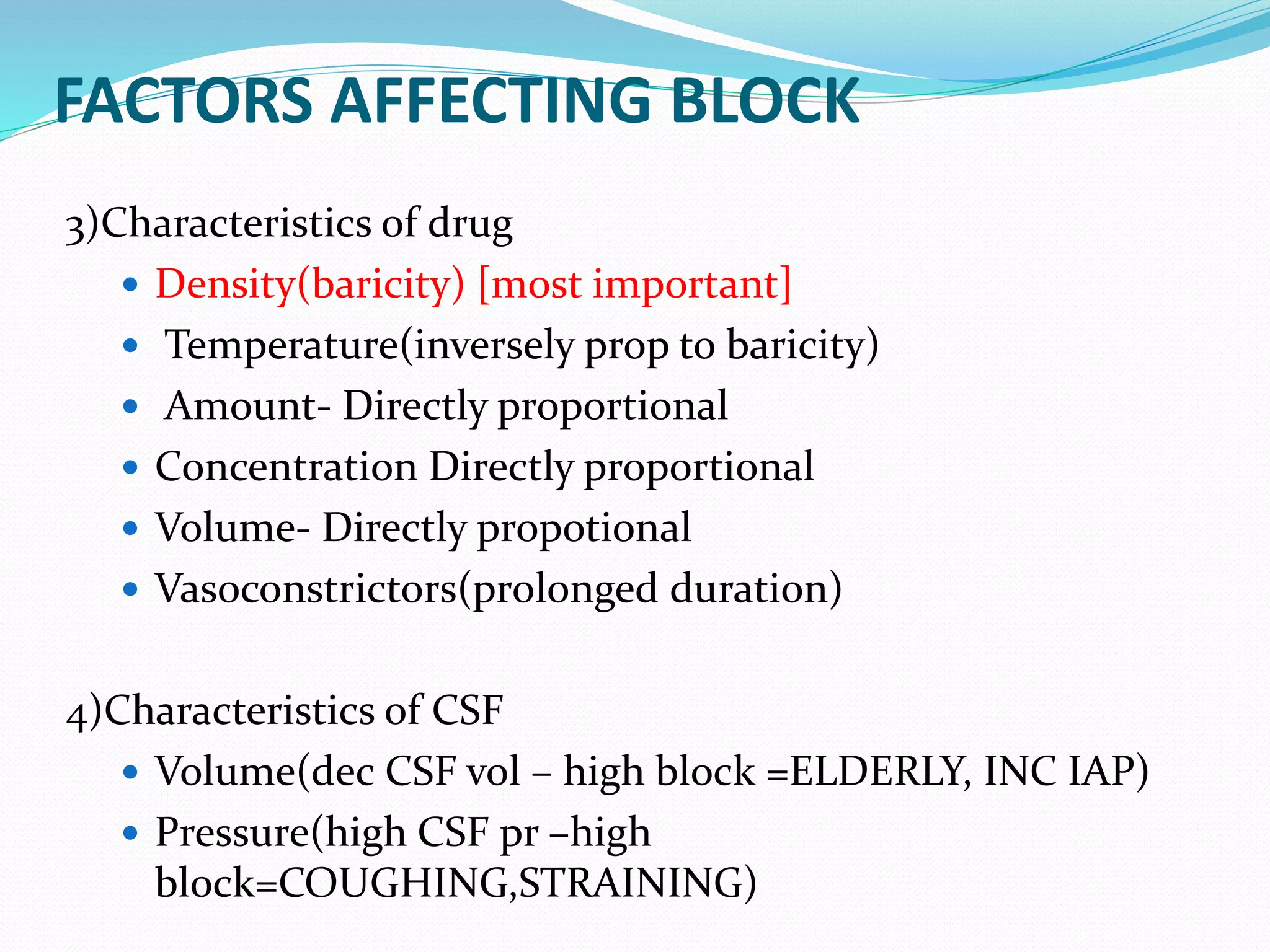 FACTORS AFFECTING BLOCK
3)Characteristics of drug
 Density(baricity) [most important]
 Temperature(inversely prop to baricity)
 Amount- Directly proportional
 Concentration Directly proportional
 Volume- Directly propotional
 Vasoconstrictors(prolonged duration)
4)Characteristics of CSF
 Volume(dec CSF vol – high block =ELDERLY, INC IAP)
 Pressure(high CSF pr –high
block=COUGHING,STRAINING)
 
