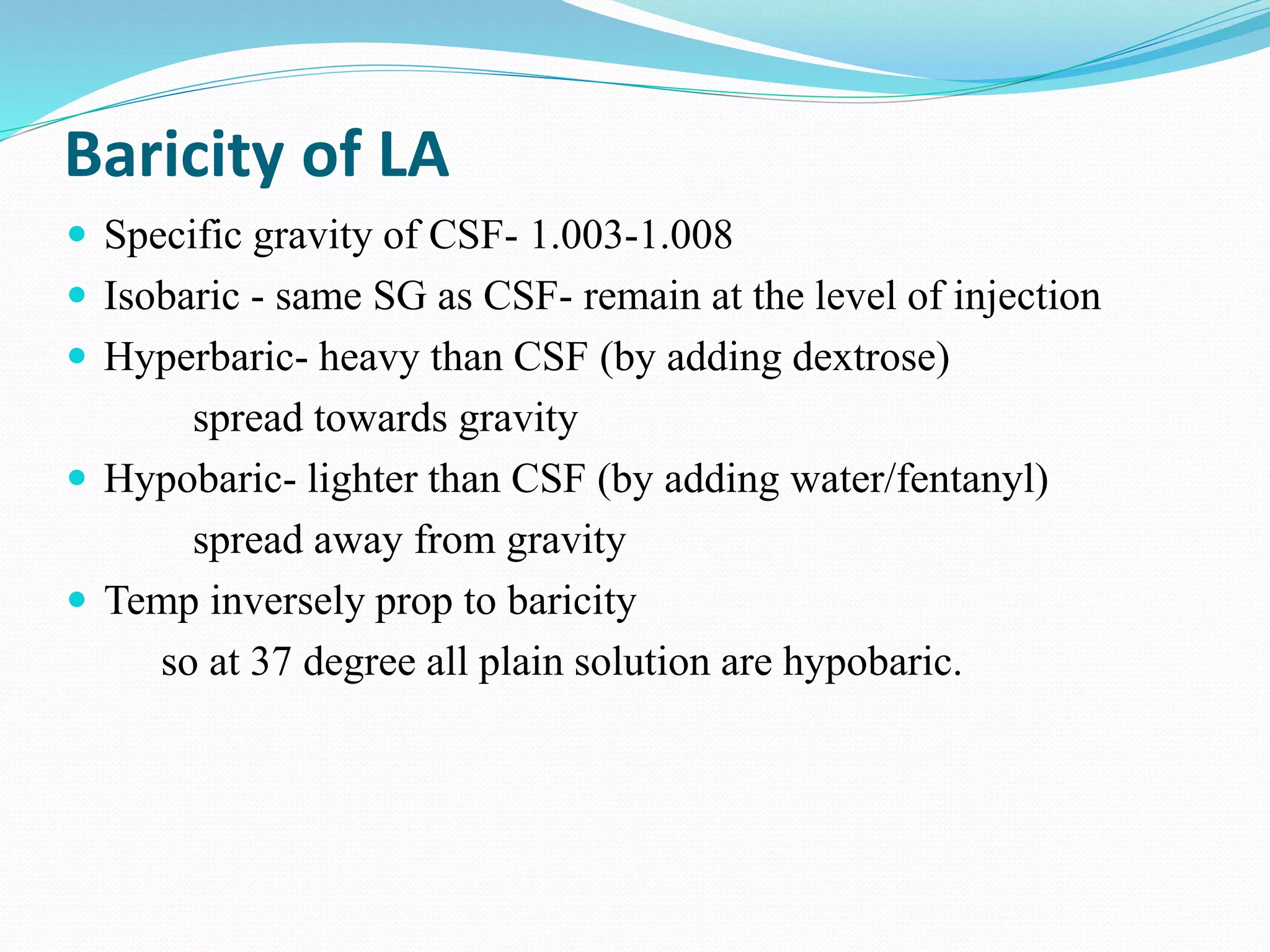 Baricity of LA
 Specific gravity of CSF- 1.003-1.008
 Isobaric - same SG as CSF- remain at the level of injection
 Hyperbaric- heavy than CSF (by adding dextrose)
spread towards gravity
 Hypobaric- lighter than CSF (by adding water/fentanyl)
spread away from gravity
 Temp inversely prop to baricity
so at 37 degree all plain solution are hypobaric.
 