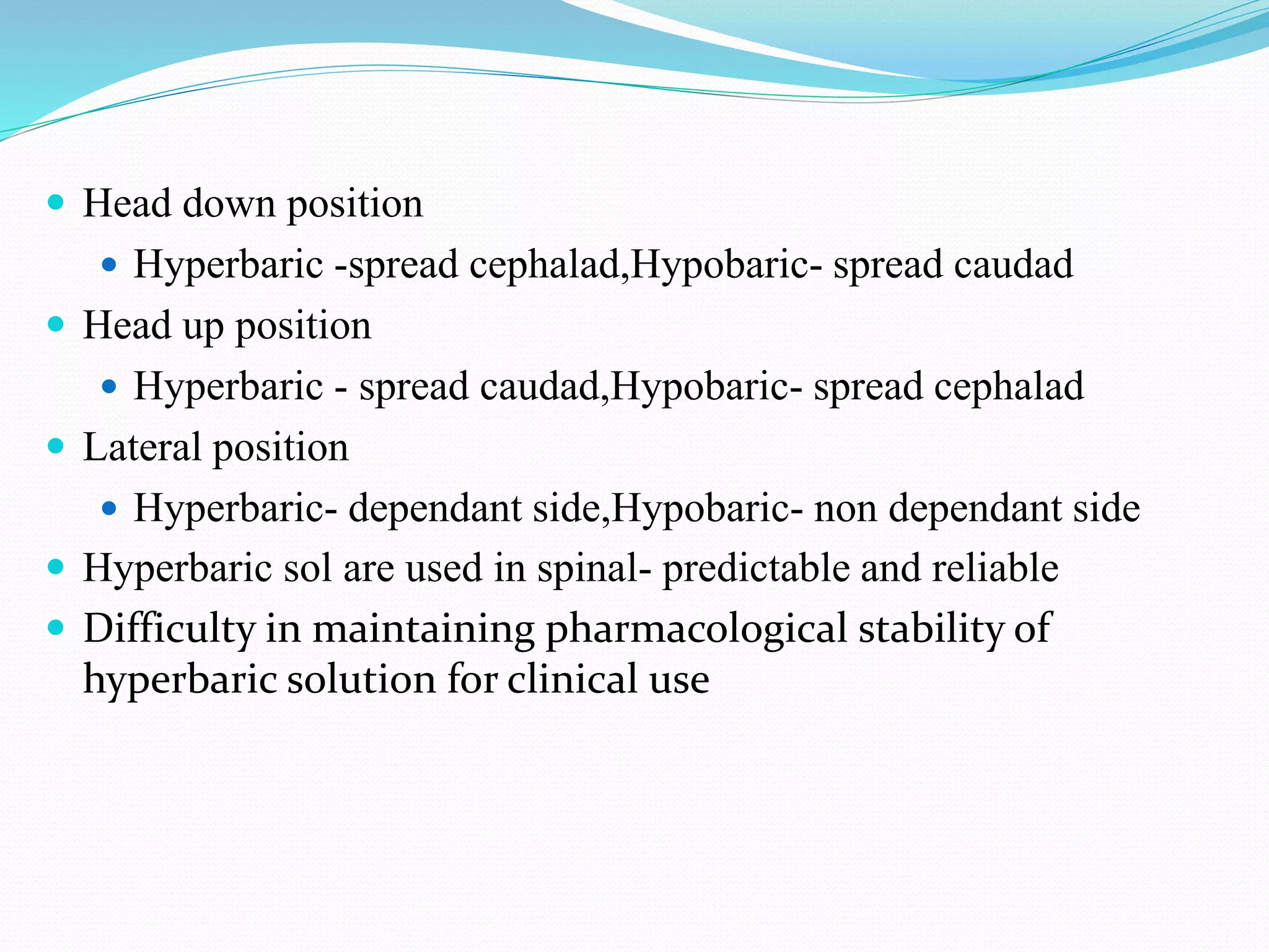  Head down position
 Hyperbaric -spread cephalad,Hypobaric- spread caudad
 Head up position
 Hyperbaric - spread caudad,Hypobaric- spread cephalad
 Lateral position
 Hyperbaric- dependant side,Hypobaric- non dependant side
 Hyperbaric sol are used in spinal- predictable and reliable
 Difficulty in maintaining pharmacological stability of
hyperbaric solution for clinical use
 