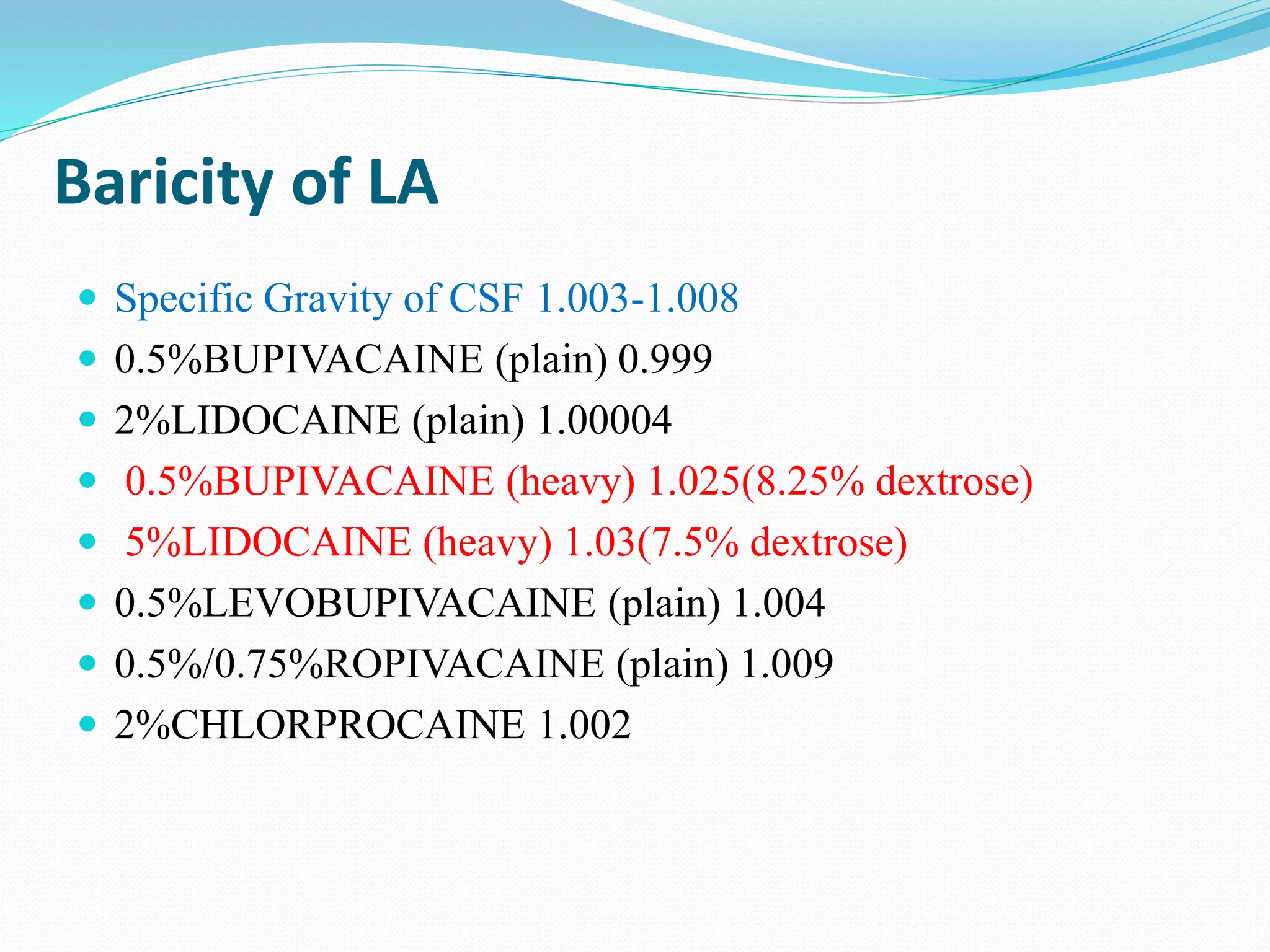 Baricity of LA
 Specific Gravity of CSF 1.003-1.008
 0.5%BUPIVACAINE (plain) 0.999
 2%LIDOCAINE (plain) 1.00004
 0.5%BUPIVACAINE (heavy) 1.025(8.25% dextrose)
 5%LIDOCAINE (heavy) 1.03(7.5% dextrose)
 0.5%LEVOBUPIVACAINE (plain) 1.004
 0.5%/0.75%ROPIVACAINE (plain) 1.009
 2%CHLORPROCAINE 1.002
 