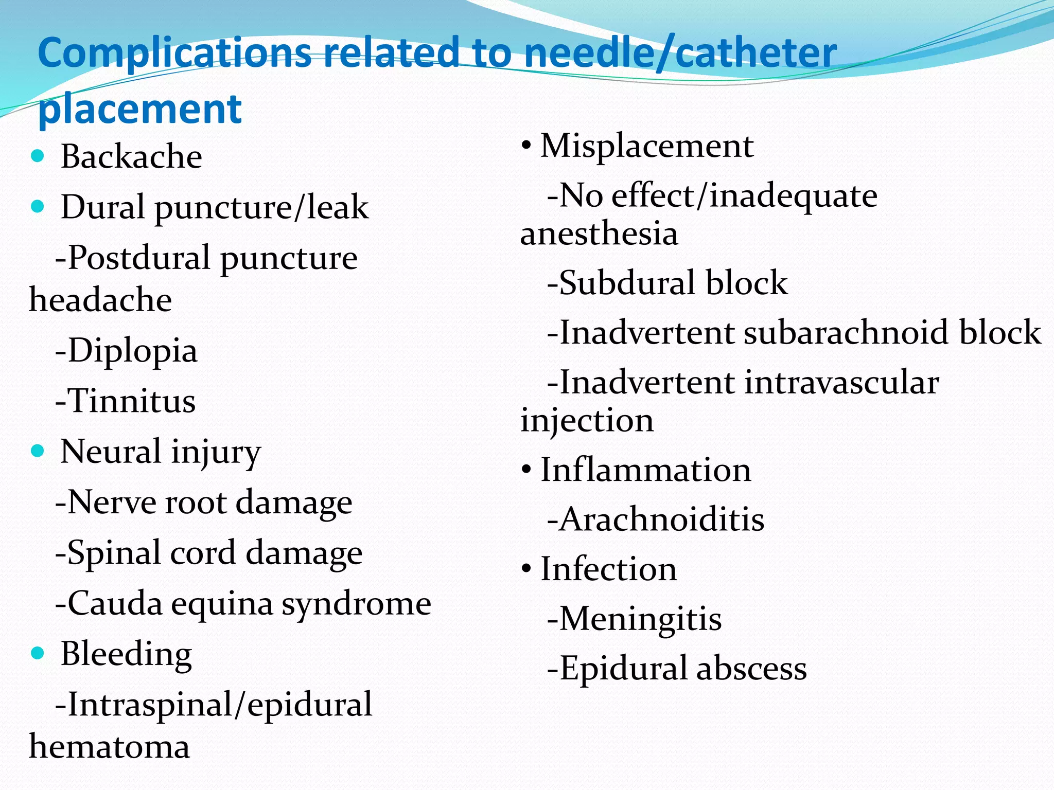  Backache
 Dural puncture/leak
-Postdural puncture
headache
-Diplopia
-Tinnitus
 Neural injury
-Nerve root damage
-Spinal cord damage
-Cauda equina syndrome
 Bleeding
-Intraspinal/epidural
hematoma
• Misplacement
-No effect/inadequate
anesthesia
-Subdural block
-Inadvertent subarachnoid block
-Inadvertent intravascular
injection
• Inflammation
-Arachnoiditis
• Infection
-Meningitis
-Epidural abscess
Complications related to needle/catheter
placement
 