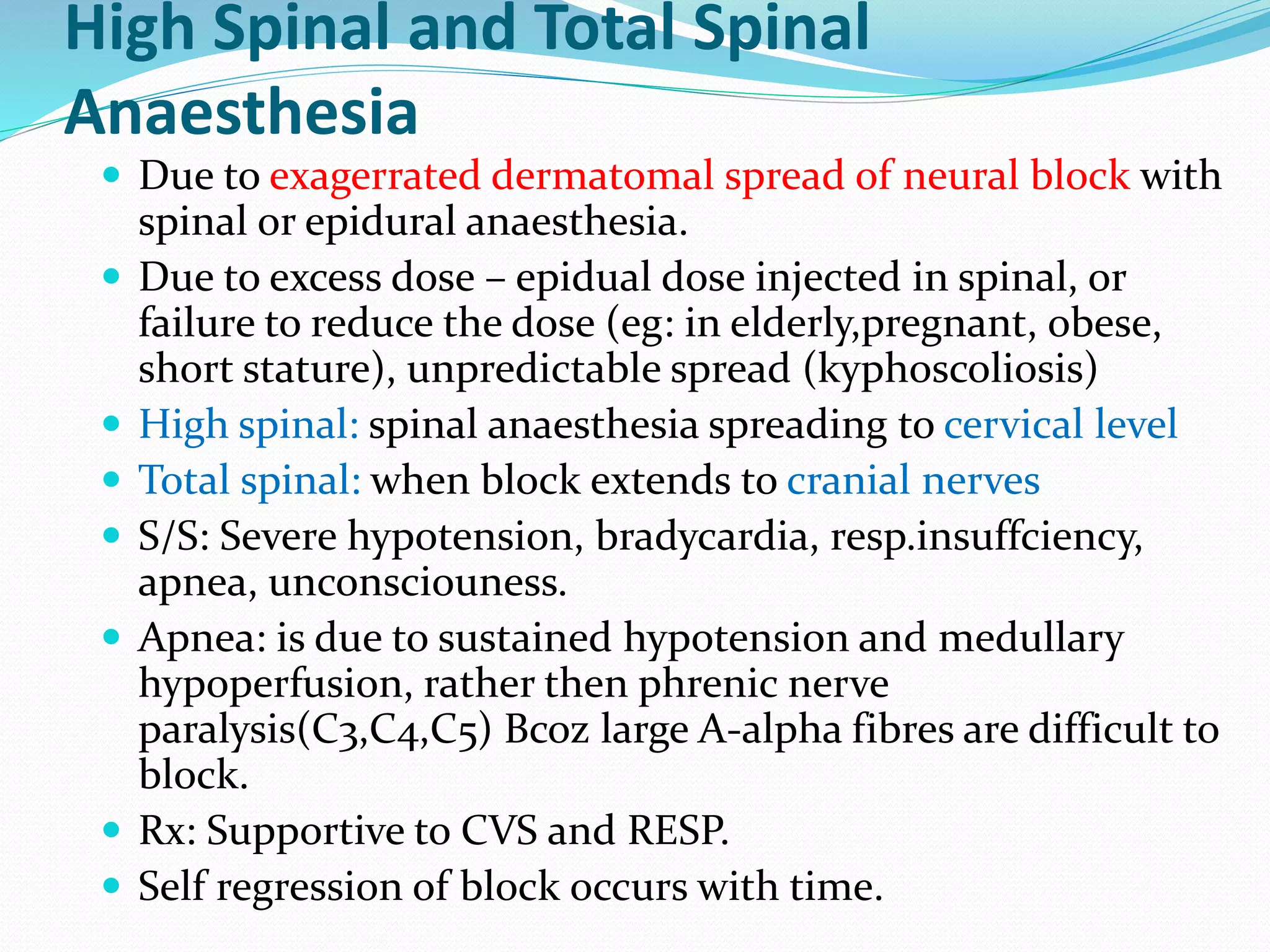 High Spinal and Total Spinal
Anaesthesia
 Due to exagerrated dermatomal spread of neural block with
spinal or epidural anaesthesia.
 Due to excess dose – epidual dose injected in spinal, or
failure to reduce the dose (eg: in elderly,pregnant, obese,
short stature), unpredictable spread (kyphoscoliosis)
 High spinal: spinal anaesthesia spreading to cervical level
 Total spinal: when block extends to cranial nerves
 S/S: Severe hypotension, bradycardia, resp.insuffciency,
apnea, unconsciouness.
 Apnea: is due to sustained hypotension and medullary
hypoperfusion, rather then phrenic nerve
paralysis(C3,C4,C5) Bcoz large A-alpha fibres are difficult to
block.
 Rx: Supportive to CVS and RESP.
 Self regression of block occurs with time.
 