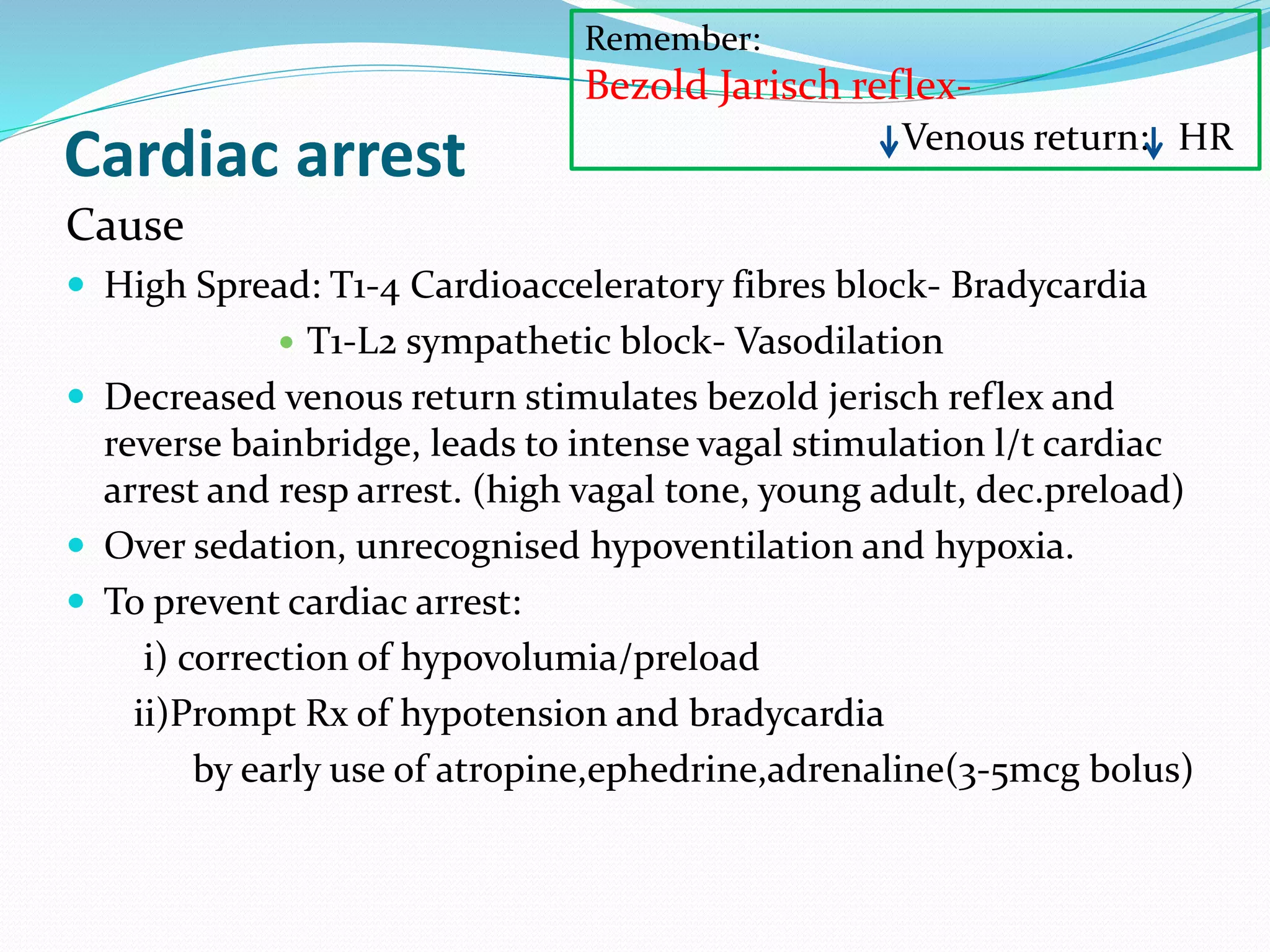 Cardiac arrest
Cause
 High Spread: T1-4 Cardioacceleratory fibres block- Bradycardia
 T1-L2 sympathetic block- Vasodilation
 Decreased venous return stimulates bezold jerisch reflex and
reverse bainbridge, leads to intense vagal stimulation l/t cardiac
arrest and resp arrest. (high vagal tone, young adult, dec.preload)
 Over sedation, unrecognised hypoventilation and hypoxia.
 To prevent cardiac arrest:
i) correction of hypovolumia/preload
ii)Prompt Rx of hypotension and bradycardia
by early use of atropine,ephedrine,adrenaline(3-5mcg bolus)
Remember:
Bezold Jarisch reflex-
Venous return: HR
 