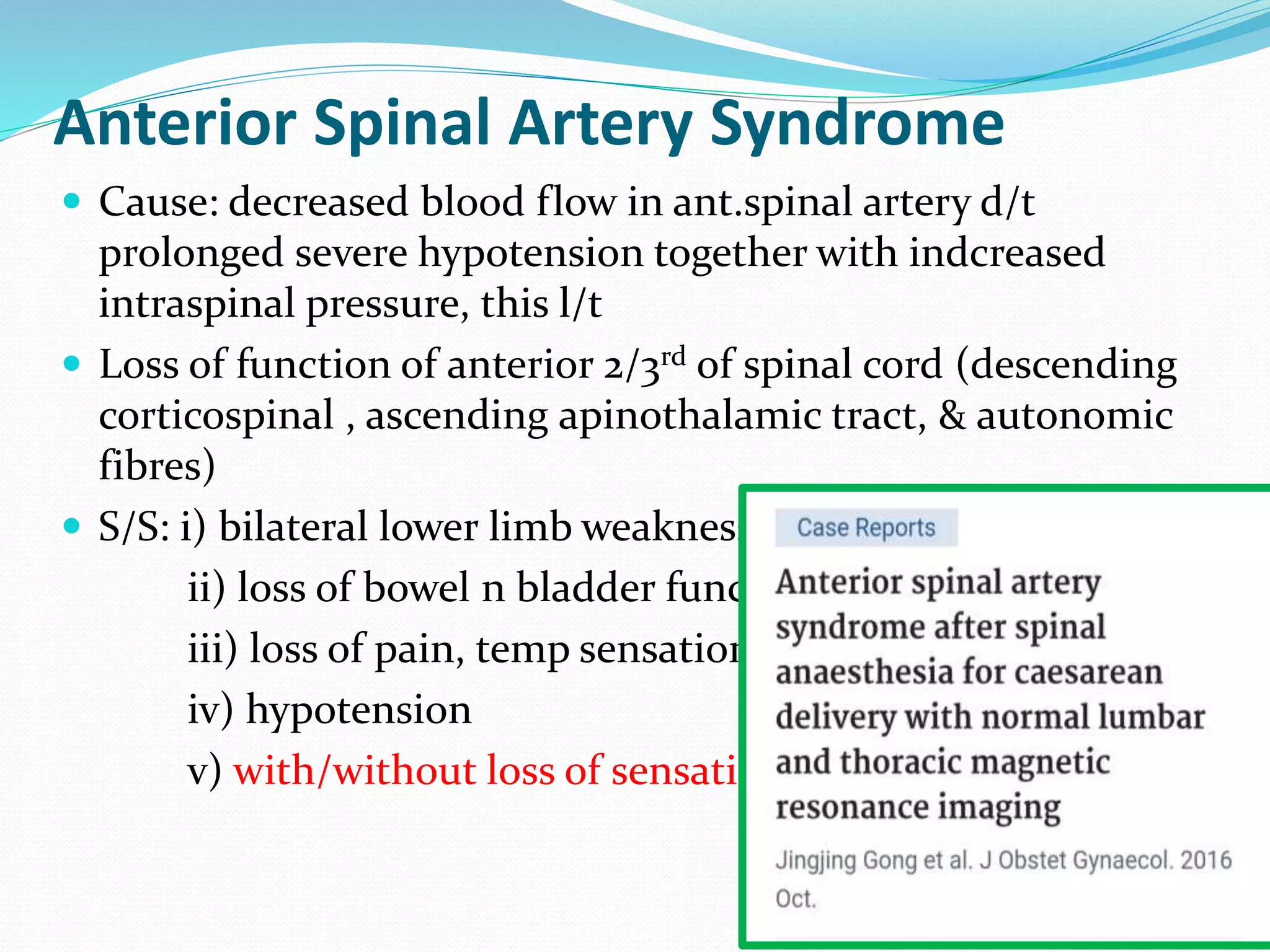 Anterior Spinal Artery Syndrome
 Cause: decreased blood flow in ant.spinal artery d/t
prolonged severe hypotension together with indcreased
intraspinal pressure, this l/t
 Loss of function of anterior 2/3rd of spinal cord (descending
corticospinal , ascending apinothalamic tract, & autonomic
fibres)
 S/S: i) bilateral lower limb weakness/paralysis
ii) loss of bowel n bladder function
iii) loss of pain, temp sensation
iv) hypotension
v) with/without loss of sensation
 