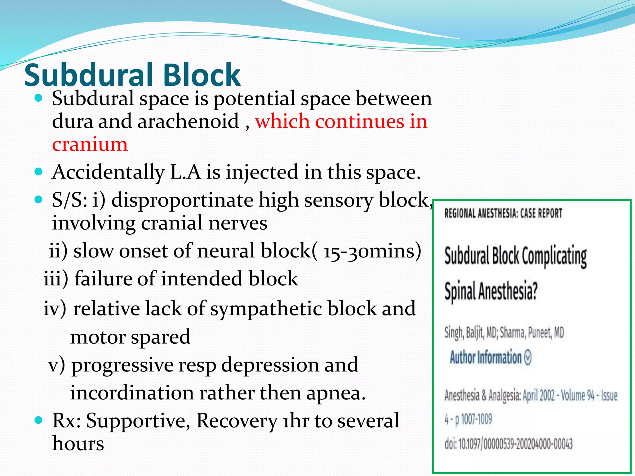 Subdural Block
 Subdural space is potential space between
dura and arachenoid , which continues in
cranium
 Accidentally L.A is injected in this space.
 S/S: i) disproportinate high sensory block,
involving cranial nerves
ii) slow onset of neural block( 15-30mins)
iii) failure of intended block
iv) relative lack of sympathetic block and
motor spared
v) progressive resp depression and
incordination rather then apnea.
 Rx: Supportive, Recovery 1hr to several
hours
 