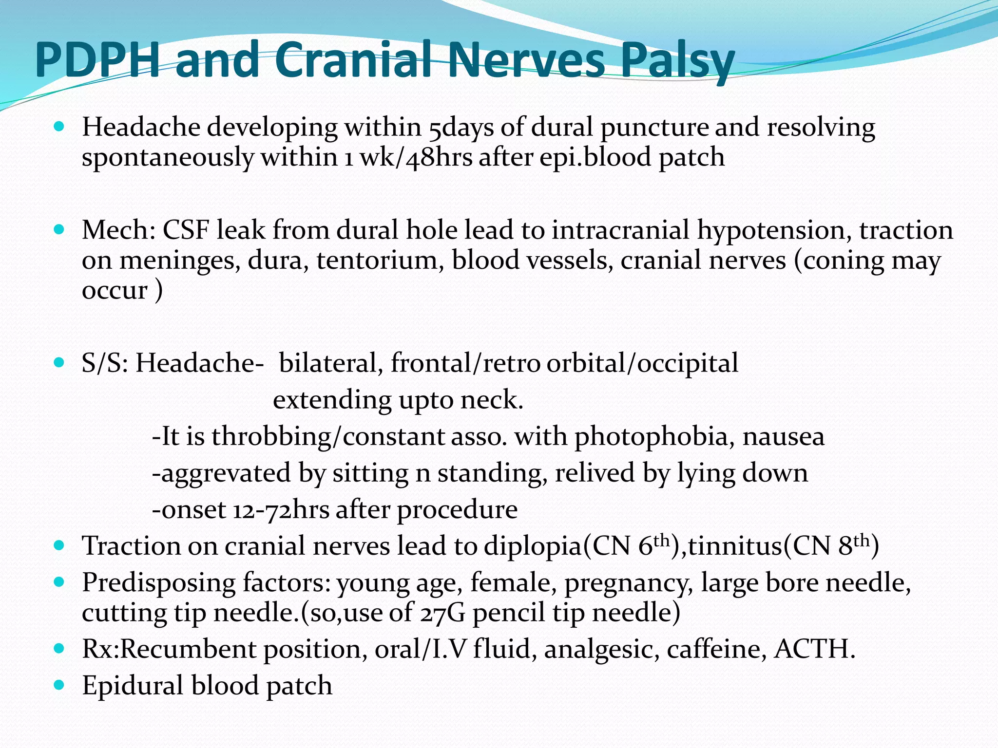 PDPH and Cranial Nerves Palsy
 Headache developing within 5days of dural puncture and resolving
spontaneously within 1 wk/48hrs after epi.blood patch
 Mech: CSF leak from dural hole lead to intracranial hypotension, traction
on meninges, dura, tentorium, blood vessels, cranial nerves (coning may
occur )
 S/S: Headache- bilateral, frontal/retro orbital/occipital
extending upto neck.
-It is throbbing/constant asso. with photophobia, nausea
-aggrevated by sitting n standing, relived by lying down
-onset 12-72hrs after procedure
 Traction on cranial nerves lead to diplopia(CN 6th),tinnitus(CN 8th)
 Predisposing factors: young age, female, pregnancy, large bore needle,
cutting tip needle.(so,use of 27G pencil tip needle)
 Rx:Recumbent position, oral/I.V fluid, analgesic, caffeine, ACTH.
 Epidural blood patch
 