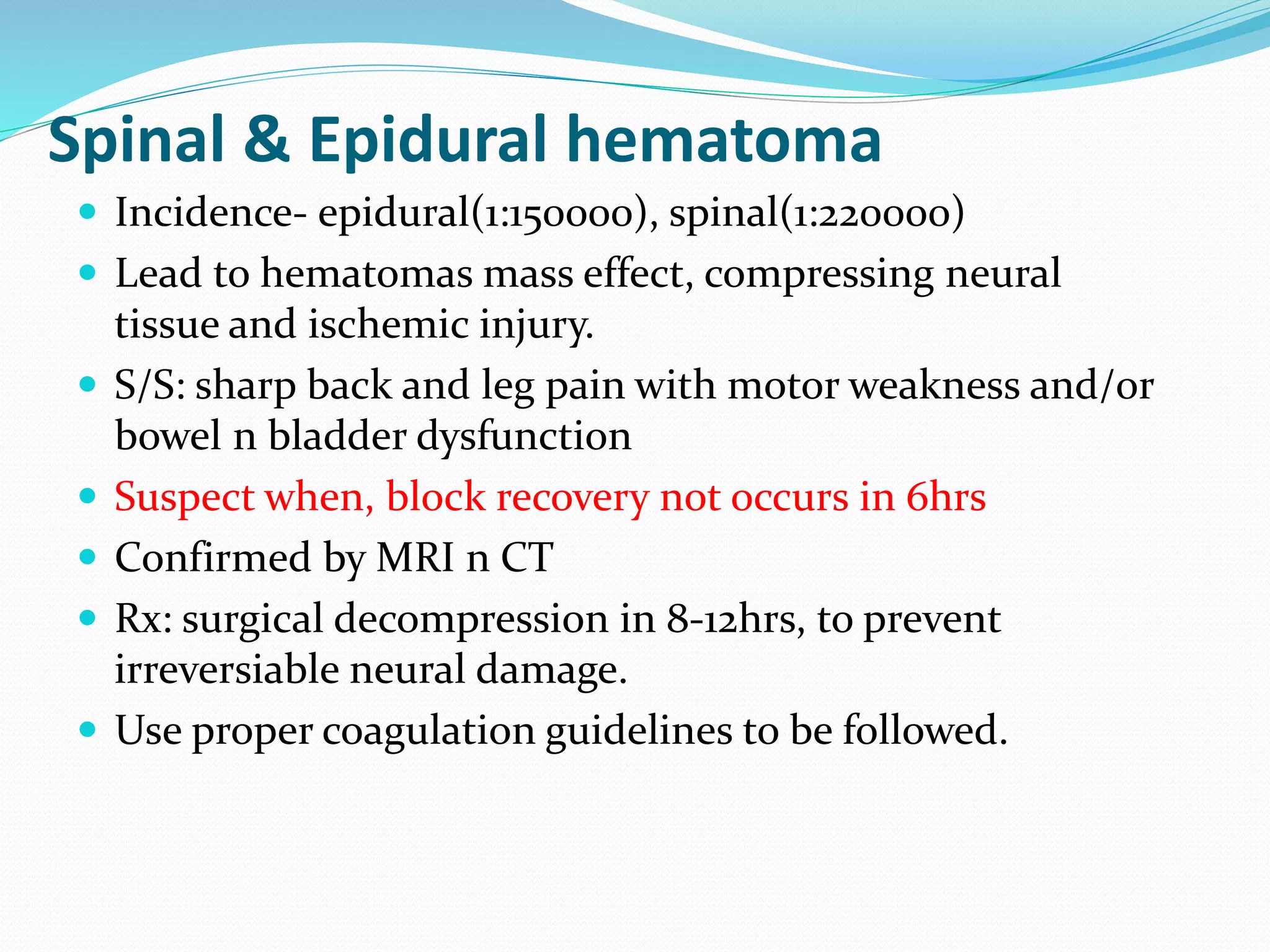 Spinal & Epidural hematoma
 Incidence- epidural(1:150000), spinal(1:220000)
 Lead to hematomas mass effect, compressing neural
tissue and ischemic injury.
 S/S: sharp back and leg pain with motor weakness and/or
bowel n bladder dysfunction
 Suspect when, block recovery not occurs in 6hrs
 Confirmed by MRI n CT
 Rx: surgical decompression in 8-12hrs, to prevent
irreversiable neural damage.
 Use proper coagulation guidelines to be followed.
 