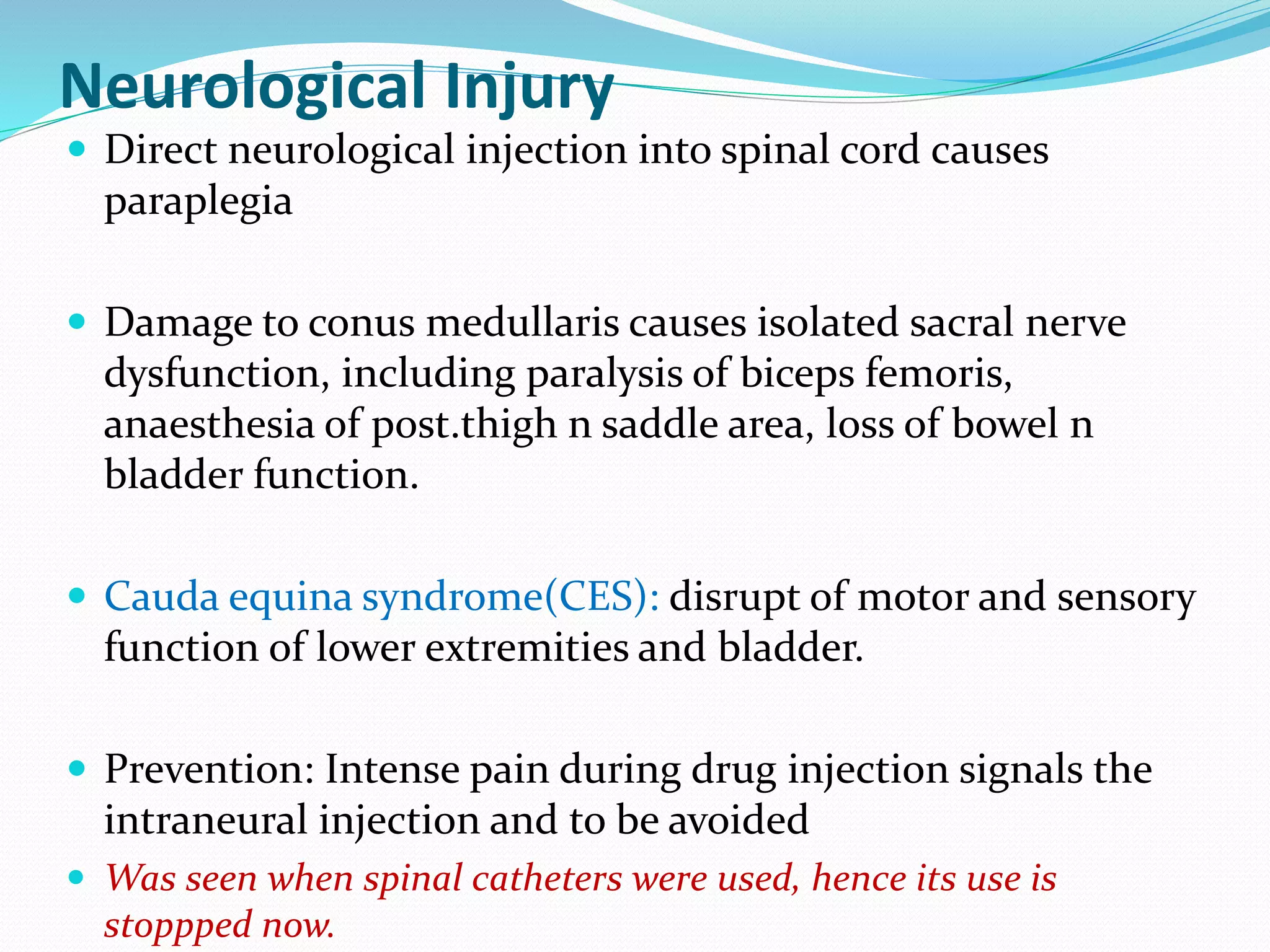 Neurological Injury
 Direct neurological injection into spinal cord causes
paraplegia
 Damage to conus medullaris causes isolated sacral nerve
dysfunction, including paralysis of biceps femoris,
anaesthesia of post.thigh n saddle area, loss of bowel n
bladder function.
 Cauda equina syndrome(CES): disrupt of motor and sensory
function of lower extremities and bladder.
 Prevention: Intense pain during drug injection signals the
intraneural injection and to be avoided
 Was seen when spinal catheters were used, hence its use is
stoppped now.
 