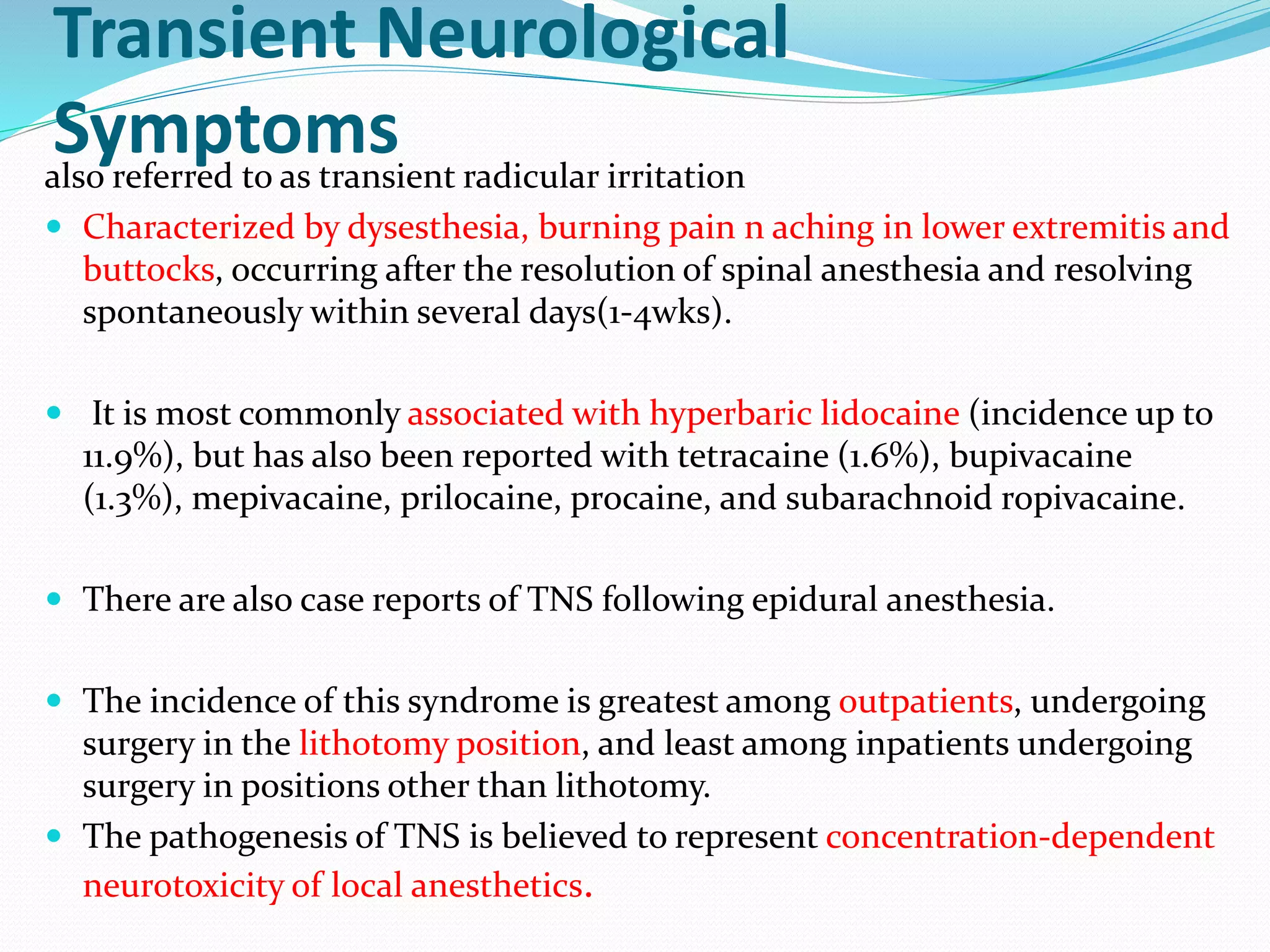 Transient Neurological
Symptoms
also referred to as transient radicular irritation
 Characterized by dysesthesia, burning pain n aching in lower extremitis and
buttocks, occurring after the resolution of spinal anesthesia and resolving
spontaneously within several days(1-4wks).
 It is most commonly associated with hyperbaric lidocaine (incidence up to
11.9%), but has also been reported with tetracaine (1.6%), bupivacaine
(1.3%), mepivacaine, prilocaine, procaine, and subarachnoid ropivacaine.
 There are also case reports of TNS following epidural anesthesia.
 The incidence of this syndrome is greatest among outpatients, undergoing
surgery in the lithotomy position, and least among inpatients undergoing
surgery in positions other than lithotomy.
 The pathogenesis of TNS is believed to represent concentration-dependent
neurotoxicity of local anesthetics.
 