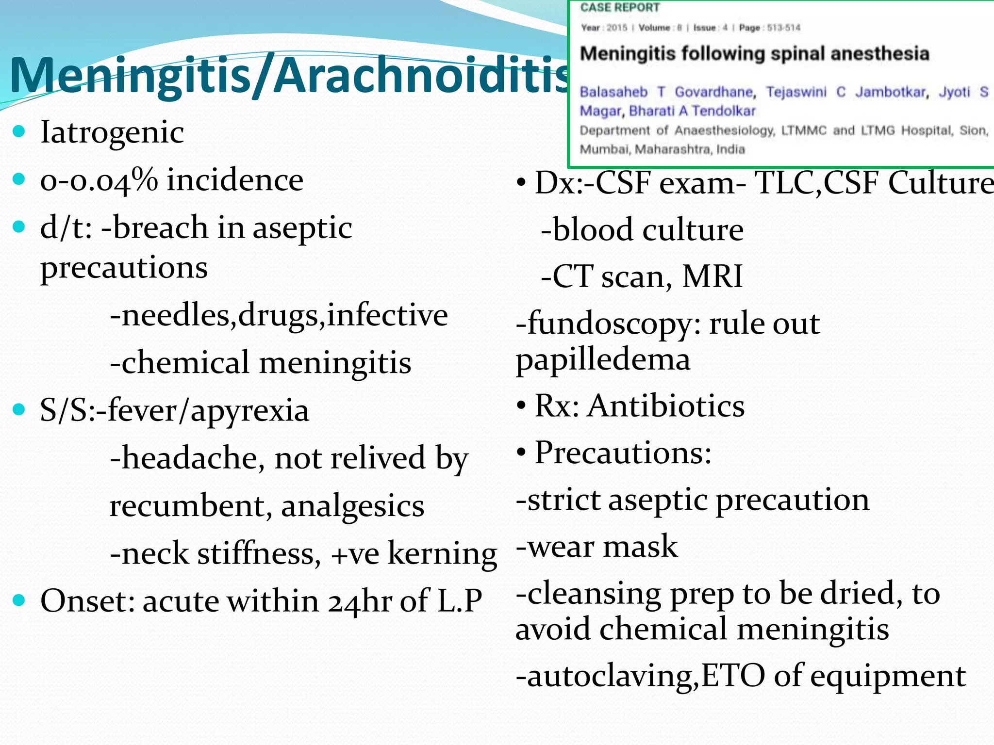 Meningitis/Arachnoiditis
 Iatrogenic
 0-0.04% incidence
 d/t: -breach in aseptic
precautions
-needles,drugs,infective
-chemical meningitis
 S/S:-fever/apyrexia
-headache, not relived by
recumbent, analgesics
-neck stiffness, +ve kerning
 Onset: acute within 24hr of L.P
• Dx:-CSF exam- TLC,CSF Culture
-blood culture
-CT scan, MRI
-fundoscopy: rule out
papilledema
• Rx: Antibiotics
• Precautions:
-strict aseptic precaution
-wear mask
-cleansing prep to be dried, to
avoid chemical meningitis
-autoclaving,ETO of equipment
 