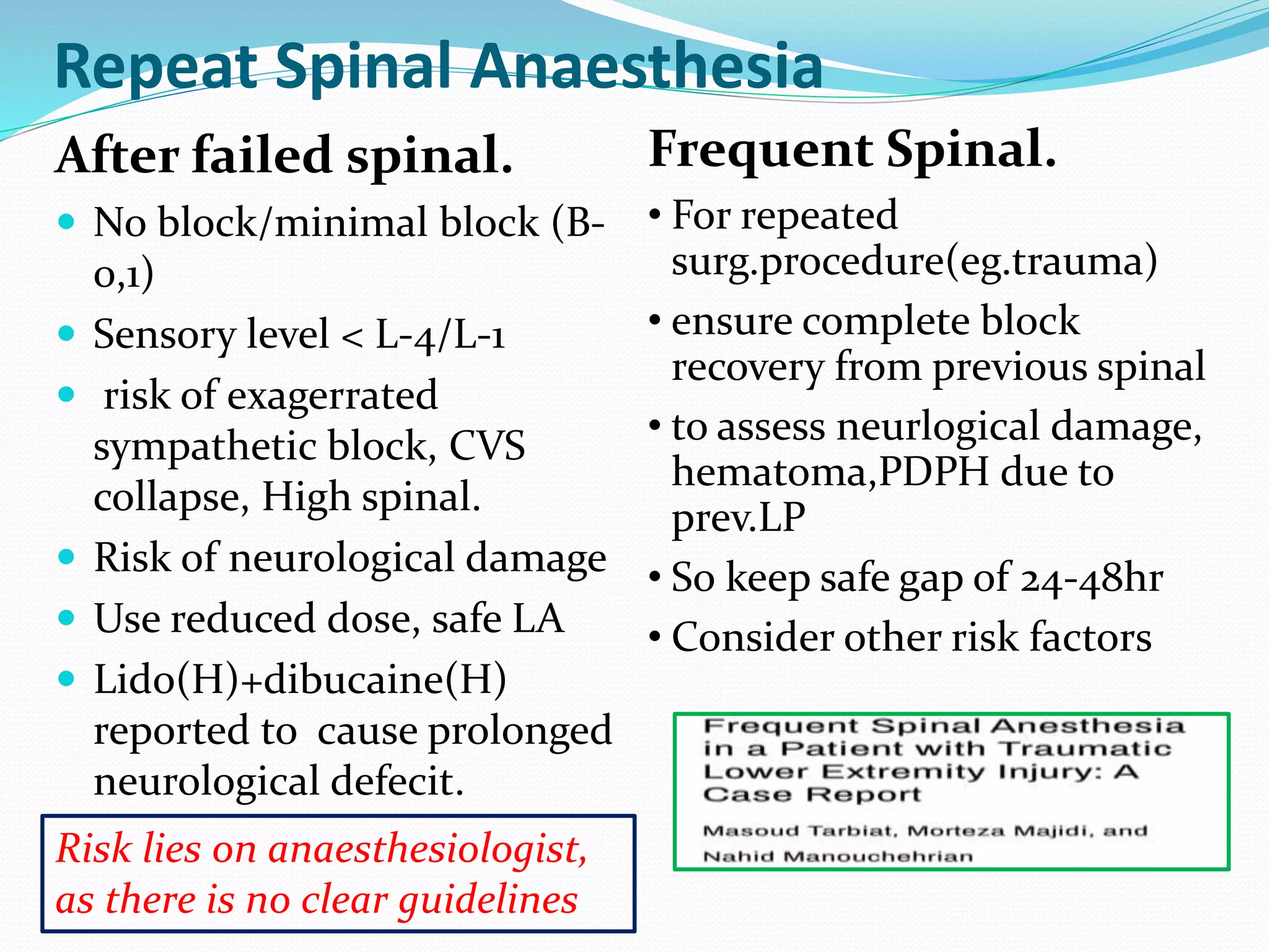 Repeat Spinal Anaesthesia
After failed spinal.
 No block/minimal block (B-
0,1)
 Sensory level < L-4/L-1
 risk of exagerrated
sympathetic block, CVS
collapse, High spinal.
 Risk of neurological damage
 Use reduced dose, safe LA
 Lido(H)+dibucaine(H)
reported to cause prolonged
neurological defecit.
Frequent Spinal.
• For repeated
surg.procedure(eg.trauma)
• ensure complete block
recovery from previous spinal
• to assess neurlogical damage,
hematoma,PDPH due to
prev.LP
• So keep safe gap of 24-48hr
• Consider other risk factors
Risk lies on anaesthesiologist,
as there is no clear guidelines
 