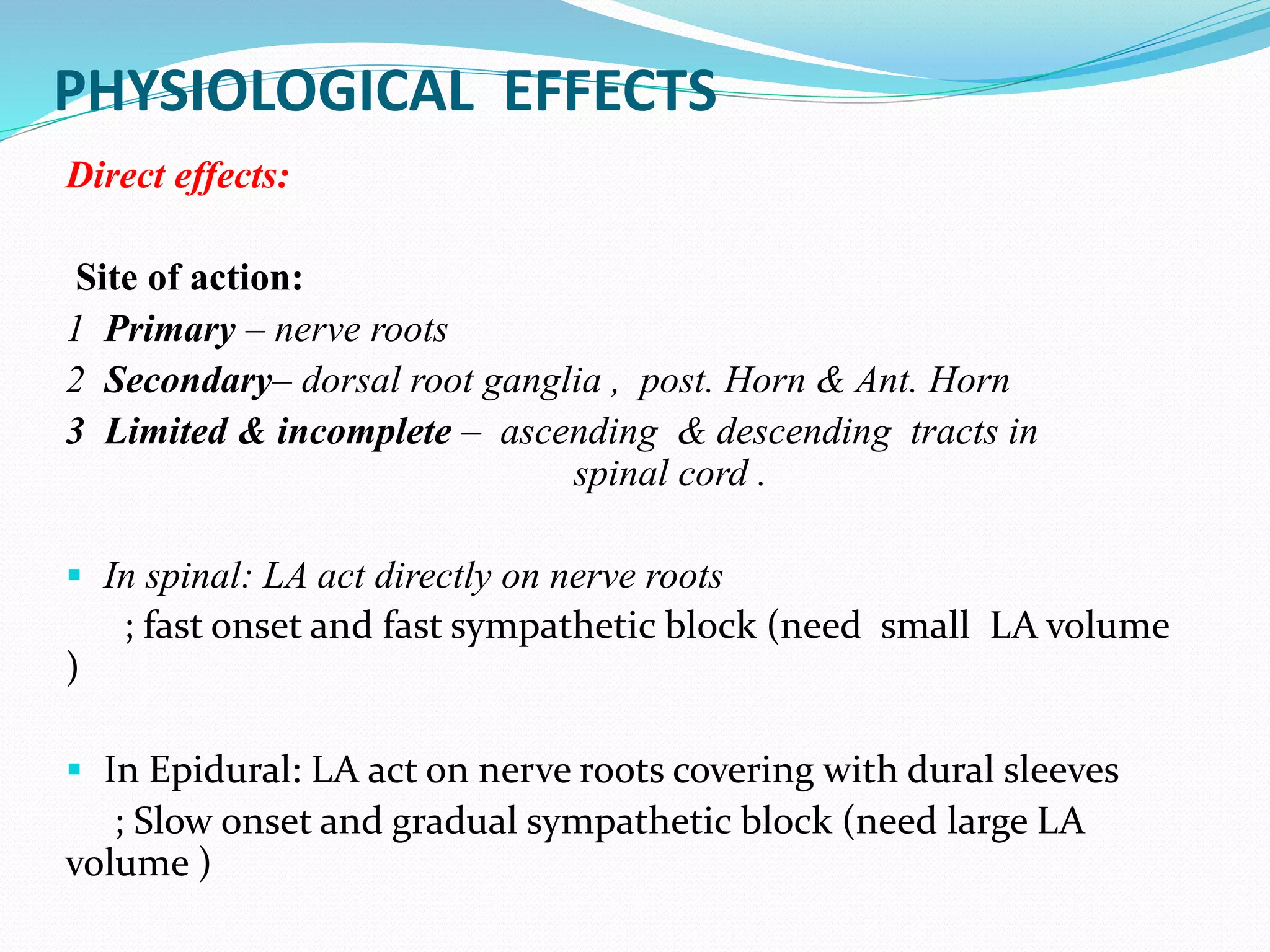 PHYSIOLOGICAL EFFECTS
Direct effects:
Site of action:
1 Primary – nerve roots
2 Secondary– dorsal root ganglia , post. Horn & Ant. Horn
3 Limited & incomplete – ascending & descending tracts in
spinal cord .
 In spinal: LA act directly on nerve roots
; fast onset and fast sympathetic block (need small LA volume
)
 In Epidural: LA act on nerve roots covering with dural sleeves
; Slow onset and gradual sympathetic block (need large LA
volume )
 