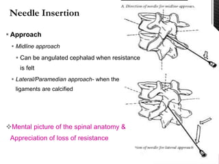  Approach
 Midline approach
 Can be angulated cephalad when resistance
is felt
 Lateral/Paramedian approach- when the
ligaments are calcified
Mental picture of the spinal anatomy &
Appreciation of loss of resistance
 
