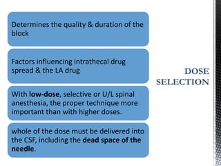 Determines the quality & duration of the
block
Factors influencing intrathecal drug
spread & the LA drug
With low-dose, selective or U/L spinal
anesthesia, the proper technique more
important than with higher doses.
whole of the dose must be delivered into
the CSF, including the dead space of the
needle.
DOSE
SELECTION
 