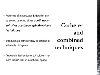  Problems of inadequacy & duration can
be solved by using either continuous
spinal or combined spinal–epidural
techniques
 Introducing a catheter may be difficult in
subarachnoid space
 To Avoid misdirection of LA solution- not
more than 2-3cm in intrathecal space
 