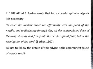 In 1907 Alfred E. Barker wrote that for successful spinal analgesia
it is necessary
‘to enter the lumbar dural sac effectually with the point of the
needle, and to discharge through this, all the contemplated dose of
the drug, directly and freely into the cerebrospinal fluid, below the
termination of the cord’ (Barker, 1907).
Failure to follow the details of this advice is the commonest cause
of a poor result
 