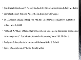  Cousins & Bridenbaugh’s Neural Blockade In Clinical Anaesthesia & Pain Medicine
 Complications of Regional Anaesthesia, Brendan T. Finucane
 Br. J. Anaesth. (2009) 102 (6):739-748.doi: 10.1093/bja/aep096First published
online: May 6, 2009
 Pokharel, A. "Study of Failed Spinal Anesthesia Undergoing Caesarean Section and
Its Management." Post-Graduate Medical Journal of NAMS 11.02 (2011).
 Analgesia & Anesthesia in Labor and Delivery By D. K. Baheti
 Basics of Anesthesia, 6th Ed by Ronald Miller
 