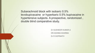 Subarachnoid block with isobaric 0.5%
levobupivacaine or hyperbaric 0.5% bupivacaine in
hypertensive subjects. A prospective, randomized ,
double blind comparative study.
Dr SUDHEER KUMAR.A
DR ASHIMA SHARMA
Dr R GOPINATH
 