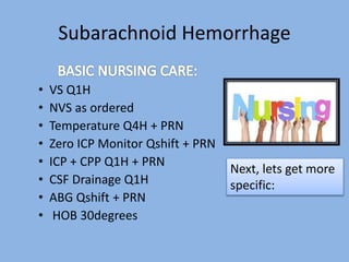 Subarachnoid Hemorrhage
• VS Q1H
• NVS as ordered
• Temperature Q4H + PRN
• Zero ICP Monitor Qshift + PRN
• ICP + CPP Q1H + PRN
• CSF Drainage Q1H
• ABG Qshift + PRN
• HOB 30degrees
Next, lets get more
specific:
 