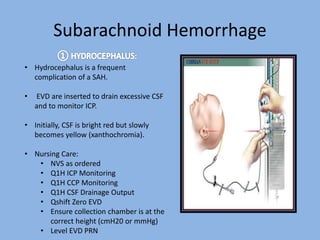 Subarachnoid Hemorrhage
• Hydrocephalus is a frequent
complication of a SAH.
• EVD are inserted to drain excessive CSF
and to monitor ICP.
• Initially, CSF is bright red but slowly
becomes yellow (xanthochromia).
• Nursing Care:
• NVS as ordered
• Q1H ICP Monitoring
• Q1H CCP Monitoring
• Q1H CSF Drainage Output
• Qshift Zero EVD
• Ensure collection chamber is at the
correct height (cmH20 or mmHg)
• Level EVD PRN
 
