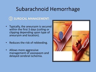 Subarachnoid Hemorrhage
• Typically, the aneurysm is secured
within the first 3 days (coiling or
clipping depending upon type of
aneurysm and location).
• Reduces the risk of rebleeding.
• Allows more aggressive
management of vasospasm and
delayed cerebral ischemia.
 