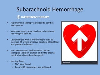 Subarachnoid Hemorrhage
• Hypertensive therapy is utilized to combat
vasospasms.
• Vasospasm can cause cerebral ischemia and
neurological deficits.
• Levophed (as well as Milrinone) is used to
increase BP which preserve cerebral blood flow
and prevent ischemia.
• In extreme cases, endovascular rescue
therapies (balloon dilation and intra-arterial
medications) may be attempted.
• Nursing Care:
• NVS as ordered
• Ensure BP parameters are achieved
 