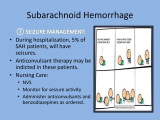 Subarachnoid Hemorrhage
• During hospitalization, 5% of
SAH patients, will have
seizures.
• Anticonvulsant therapy may be
indicted in these patients.
• Nursing Care:
• NVS
• Monitor for seizure activity
• Administer anticonvulsants and
benzodiazepines as ordered.
 
