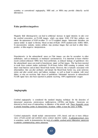 13
scanning or conventional angiography, MRI and…or MRA may provide clinically useful
information.
False positives/negatives
Magnetic field inhomogeneity can lead to artifactual increase in signal intensity in sulci over
the cerebral convexities on FLAIR images, which can mimic SAH. CSF flow artifacts can
mimic the appearance of SAH on either T1- or T2-weighted images. Intracranial thrombus can
appear similar in signal to flowing blood on time-of-flight (TOF) gradient-echo (GRE) MRA.
In uncooperative patients, motion artifacts may produce images that can lead to either false-
positive or false-negative interpretations.
Hyperintensity in the subarachnoid space on Flair images can also be secondary to other
pathologies, such as meningitis or meningeal carcinomatosis. It is important to know whether
recent contrast-enhanced MRIs have been performed, as delayed leakage of gadolinium into
the subarachnoid space can result in hyperintense signal on Flair images. This has been reported
to result from contrast studies performed 24-48 hours before MRI scanning in patients with
intact renal function and an intact blood-brain barrier. However, this is typically associated with
abnormalities that can alter perfusion and disrupt the blood-brain barrier (eg, acute ischemic
stroke and after carotid artery and balloon stenting), as well as found in patients with renal
failure or who are receiving high doses of gadolinium Substantial increases in subarachnoid
FLAIR signal have also been reported in patients receiving 100% supplemental oxygen
Angiography
Cerebral angiography is considered the standard imaging technique for the detection of
intracranial aneurysms, arteriovenous malformations (AVMs), and fistulae. Aneurysms are
detected as focal areas of outpouching or dilatation of the arterial wall. These frequently occur
at arterial branching points in characteristic locations within or near the circle of Willis.
Cerebral angiography should include anteroposterior (AP), lateral, and one or more oblique
views of both carotid and vertebral artery contrast injection studies. A submentovertical view
is sometimes useful in demonstrating the neck of a middle cerebral artery bifurcation aneurysm
or anterior communicating artery aneurysm.
 