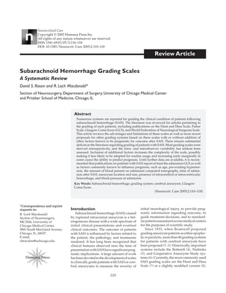 110
Review Article
Abstract
Numerous systems are reported for grading the clinical condition of patients following
subarachnoid hemorrhage (SAH). The literature was reviewed for articles pertaining to
the grading of such patients, including publications on the Hunt and Hess Scale, Fisher
Scale, Glasgow Coma Score (GCS), and World Federation of Neurological Surgeons Scale.
This article reviews the advantages and limitations of these scales as well as more recent
proposals for other grading systems based on these scales with or without addition of
other factors known to be prognostic for outcome after SAH. There remain substantial
deficits in the literature regarding grading of patients with SAH. Most grading scales were
derived retrospectively, and the intra- and interobserver variability has seldom been
assessed. Inclusion of additional factors increases the complexity of the scale, possibly
making it less likely to be adopted for routine usage and increasing (only marginally in
some cases) the ability to predict prognosis. Until further data are available, it is recom-
mended that publications on patients with SAH report at least the admission GCS as well
as factors commonly known to influence prognosis, such as age, pre-existing hyperten-
sion, the amount of blood present on admission computed tomography, time of admis-
sion after SAH, aneurysm location and size, presence of intracerebral or intraventricular
hemorrhage, and blood pressure at admission.
Key Words: Subarachnoid hemorrhage; grading system; cerebral aneurysm; Glasgow
Coma Score.
(Neurocrit. Care 2005;2:110–118)
Subarachnoid Hemorrhage Grading Scales
A Systematic Review
David S. Rosen and R. Loch Macdonald*
Section of Neurosurgery, Department of Surgery, University of Chicago Medical Center
and Pritzker School of Medicine, Chicago, IL
*Correspondence and reprint
requests to:
R. Loch Macdonald
Section of Neurosurgery,
MC3026, University of
Chicago Medical Center,
5841 South Maryland Avenue,
Chicago, IL, 60637.
E-mail:
rlmacdon@uchicago.edu
Neurocritical Care
Copyright © 2005 Humana Press Inc.
All rights of any nature whatsoever are reserved.
ISSN 1541-6933/05/2:110–118
DOI: 10.1385/Neurocrit. Care 2005;2:110–118
Humana Press
Introduction
Subarachnoid hemorrhage (SAH) caused
by ruptured intracranial aneurysm is a het-
erogeneous disease with a wide spectrum of
initial clinical presentations and eventual
clinical outcomes. The outcome of patients
with SAH is influenced by factors related to
the patient, the pathology, and treatments
rendered. It has long been recognized that
clinical features observed near the time of
presentationwithSAHhavesignificantprog-
nostic implications. A large amount of work
hasbeendevotedtothedevelopmentofscales
to clinically grade patients with SAH or cere-
bral aneurysms to measure the severity of
initial neurological injury, to provide prog-
nostic information regarding outcome, to
guide treatment decisions, and to standard-
izepatientassessmentacrossmedicalcenters
for the purposes of scientific study.
Since 1933, when Bramwell proposed
gradinganeurysmpatientsaseitherapoplec-
ticorparalytic,morethan40gradingsystems
for patients with cerebral aneurysm have
been proposed (1–3). Historically, important
systems include the Botterell (4), Nishioka
(5), and Cooperative Aneurysm Study sys-
tems (6). Currently, the most commonly used
SAH grading scales are the Hunt and Hess
Scale (7) or a slightly modified version (8),
04_029.QXD 25/04/2005 08:42 pm Page 110
 