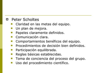 Peter Scholtes Claridad en las metas del equipo. Un plan de mejora. Papeles claramente definidos. Comunicación clara. Comportamientos benéficos del equipo. Procedimientos de decisión bien definidos. Participación equilibrada. Reglas básicas establecidas. Toma de conciencia del proceso del grupo. Uso del procedimiento científico. 