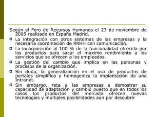 Según el Foro de Recursos Humanos el 23 de noviembre de 2005 realizado en España Madrid. La integración con otros sistemas de las empresas y la necesaria coordinación de RRHH con comunicación. La incorporación al 100 % de la funcionalidad ofrecida por los productos para sacar el máximo rendimiento a los servicios que se ofrecen a los empleados. La gestión del cambio que implica en las personas y procesos de la organización.  Sin duda, la generalización en el uso de productos de portales simplifica y homogeniza la implantación de una Intranet.  Sin embargo, reta a las empresas a demostrar su capacidad de adaptación y cambio puesto que en todos los casos los productos del mercado ofrecen nuevas tecnologías y múltiples posibilidades aún por descubrir 