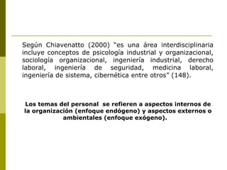Según Chiavenatto (2000) “es una área interdisciplinaria incluye conceptos de psicología industrial y organizacional, sociología organizacional, ingeniería industrial, derecho laboral, ingeniería de seguridad, medicina laboral, ingeniería de sistema, cibernética entre otros” (148).  Los temas del personal  se refieren a aspectos internos de la organización (enfoque endógeno) y aspectos externos o ambientales (enfoque exógeno).  